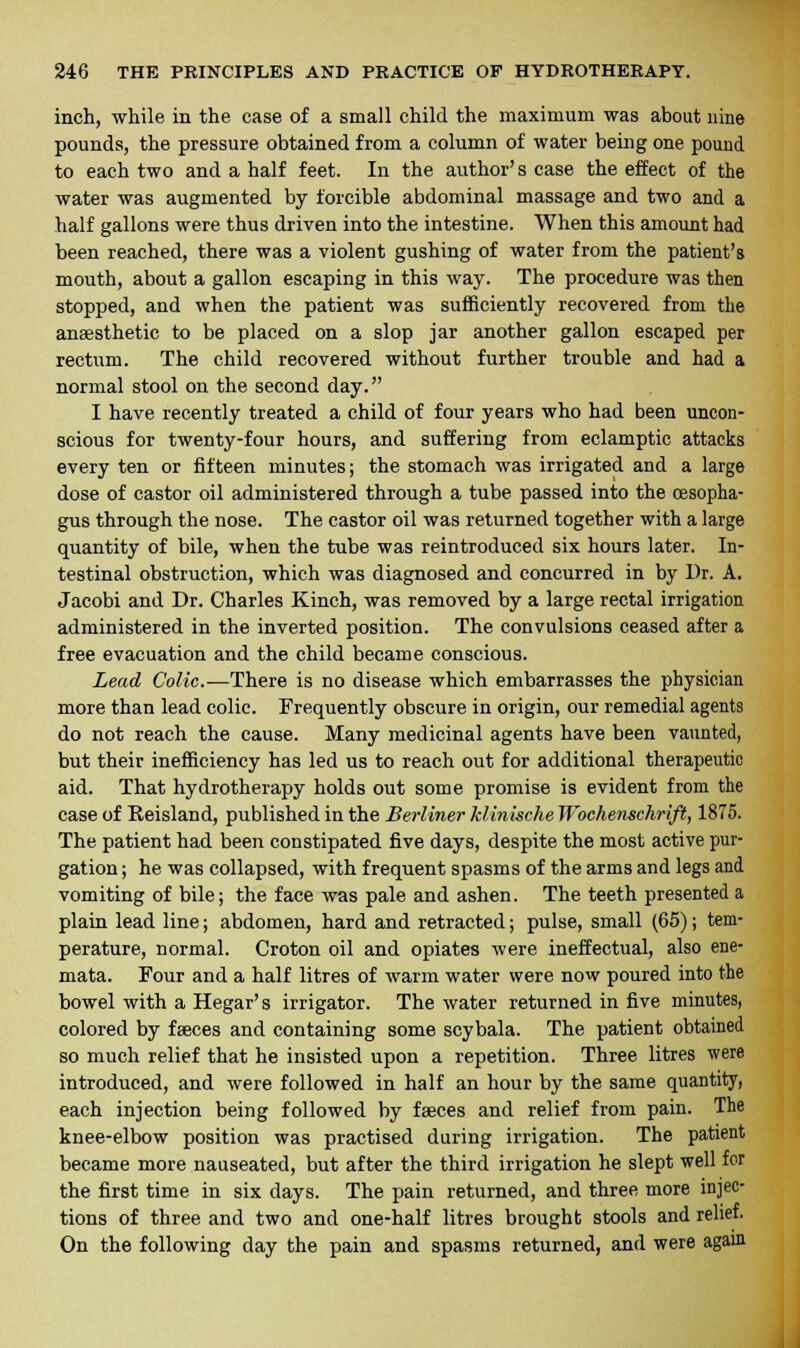 inch, while in the case of a small child the maximum was about nine pounds, the pressure obtained from a column of water being one pound to each two and a half feet. In the author's case the effect of the water was augmented by forcible abdominal massage and two and a half gallons were thus driven into the intestine. When this amount had been reached, there was a violent gushing of water from the patient's mouth, about a gallon escaping in this way. The procedure was then stopped, and when the patient was sufficiently recovered from the anaesthetic to be placed on a slop jar another gallon escaped per rectum. The child recovered without further trouble and had a normal stool on the second day. I have recently treated a child of four years who had been uncon- scious for twenty-four hours, and suffering from eclamptic attacks every ten or fifteen minutes; the stomach was irrigated and a large dose of castor oil administered through a tube passed into the oesopha- gus through the nose. The castor oil was returned together with a large quantity of bile, when the tube was reintroduced six hours later. In- testinal obstruction, which was diagnosed and concurred in by Dr. A. Jacobi and Dr. Charles Kinch, was removed by a large rectal irrigation administered in the inverted position. The convulsions ceased after a free evacuation and the child became conscious. Lead Colic.—There is no disease which embarrasses the physician more than lead colic. Frequently obscure in origin, our remedial agents do not reach the cause. Many medicinal agents have been vaunted, but their inefficiency has led us to reach out for additional therapeutic aid. That hydrotherapy holds out some promise is evident from the case of Eeisland, published in the Berliner klinische Wochenschrift, 1875. The patient had been constipated five days, despite the most active pur- gation ; he was collapsed, with frequent spasms of the arms and legs and vomiting of bile; the face was pale and ashen. The teeth presented a plain lead line; abdomen, hard and retracted; pulse, small (65); tem- perature, normal. Croton oil and opiates were ineffectual, also ene- mata. Four and a half litres of warm water were now poured into the bowel with a Hegar's irrigator. The water returned in five minutes, colored by faeces and containing some scybala. The patient obtained so much relief that he insisted upon a repetition. Three litres were introduced, and were followed in half an hour by the same quantity, each injection being followed by faeces and relief from pain. The knee-elbow position was practised during irrigation. The patient became more nauseated, but after the third irrigation he slept well for the first time in six days. The pain returned, and three, more injec- tions of three and two and one-half litres brought stools and relief. On the following day the pain and spasms returned, and were again