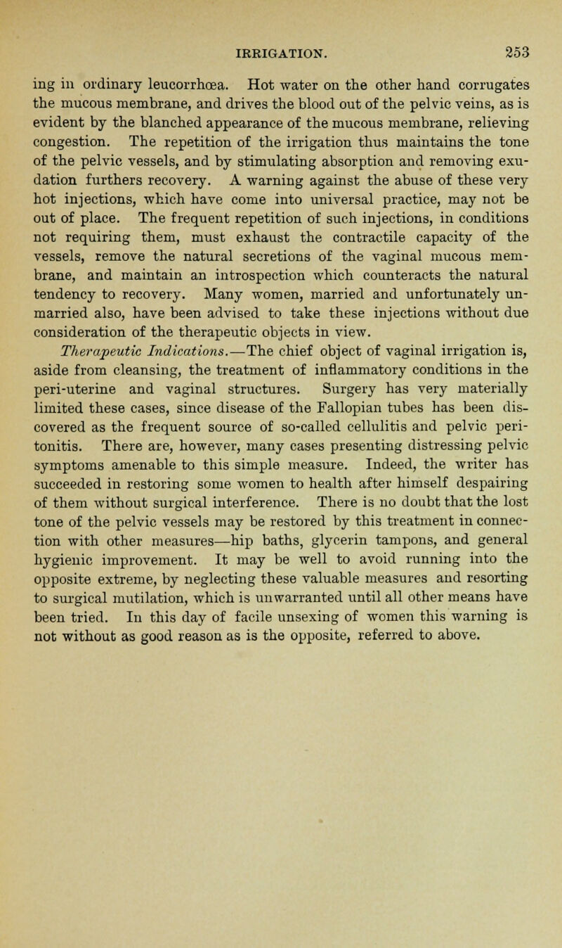 ing in ordinary leucorrhoea. Hot water on the other hand corrugates the mucous membrane, and drives the blood out of the pelvic veins, as is evident by the blanched appearance of the mucous membrane, relieving congestion. The repetition of the irrigation thus maintains the tone of the pelvic vessels, and by stimulating absorption and removing exu- dation furthers recovery. A warning against the abuse of these very hot injections, which have come into universal practice, may not be out of place. The frequent repetition of such injections, in conditions not requiring them, must exhaust the contractile capacity of the vessels, remove the natural secretions of the vaginal mucous mem- brane, and maintain an introspection which counteracts the natural tendency to recovery. Many women, married and unfortunately un- married also, have been advised to take these injections without due consideration of the therapeutic objects in view. Therapeutic Indications.—The chief object of vaginal irrigation is, aside from cleansing, the treatment of inflammatory conditions in the peri-uterine and vaginal structures. Surgery has very materially limited these cases, since disease of the Fallopian tubes has been dis- covered as the frequent source of so-called cellulitis and pelvic peri- tonitis. There are, however, many cases presenting distressing pelvic symptoms amenable to this simple measure. Indeed, the writer has succeeded in restoring some women to health after himself despairing of them without surgical interference. There is no doubt that the lost tone of the pelvic vessels may be restored by this treatment in connec- tion with other measures—hip baths, glycerin tampons, and general hygienic improvement. It may be well to avoid running into the opposite extreme, by neglecting these valuable measures and resorting to surgical mutilation, which is unwarranted until all other means have been tried. In this day of facile unsexing of women this warning is not without as good reason as is the opposite, referred to above.