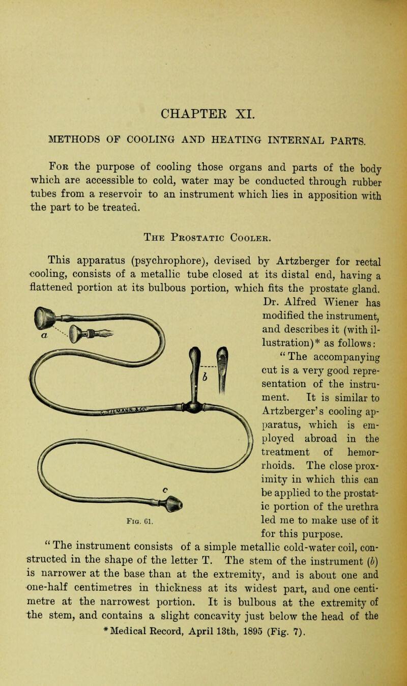CHAPTER XI. METHODS OF COOLING AND HEATING INTERNAL PARTS. For the purpose of cooling those organs and parts of the body which are accessible to cold, water may be conducted through rubber tubes from a reservoir to an instrument which lies in apposition with the part to be treated. The Prostatic Cooler. This apparatus (psychrophore), devised by Artzberger for rectal cooling, consists of a metallic tube closed at its distal end, having a flattened portion at its bulbous portion, which fits the prostate gland. Dr. Alfred Wiener has modified the instrument, and describes it (with il- lustration)* as follows: The accompanying cut is a very good repre- sentation of the instru- ment. It is similar to Artzberger's cooling ap- paratus, which is em- ployed abroad in the treatment of hemor- rhoids. The close prox- imity in which this can be applied to the prostat- ic portion of the urethra led me to make use of it for this purpose. The instrument consists of a simple metallic cold-water coil, con- structed in the shape of the letter T. The stem of the instrument (b) is narrower at the base than at the extremity, and is about one and one-half centimetres in thickness at its widest part, and one centi- metre at the narrowest portion. It is bulbous at the extremity of the stem, and contains a slight concavity just below the head of the •Medical Record, April 13th, 1895 (Fig. 7).