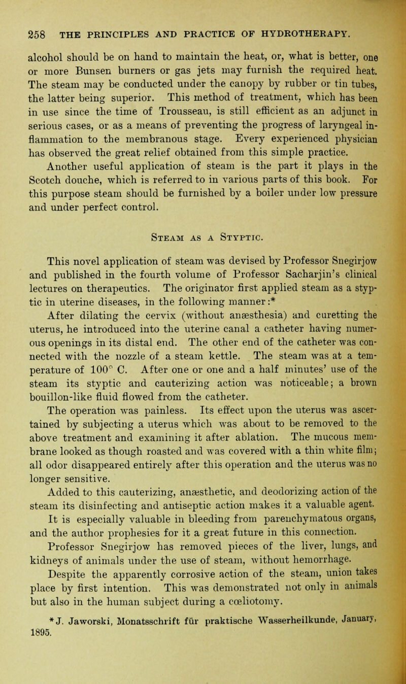 alcohol should be on hand to maintain the heat, or, what is better, one or more Bunsen burners or gas jets may furnish the required heat. The steam may be conducted under the canopy by rubber or tin tubes, the latter being superior. This method of treatment, which has been in use since the time of Trousseau, is still efficient as an adjunct in serious cases, or as a means of preventing the progress of laryngeal in- flammation to the membranous stage. Every experienced physician has observed the great relief obtained from this simple practice. Another useful application of steam is the part it plays in the Scotch douche, which is referred to in various parts of this book. For this purpose steam should be furnished by a boiler under low pressure and under perfect control. Steam as a Styptic. This novel application of steam was devised by Professor Snegirjow and published in the fourth volume of Professor Sacharjin's clinical lectures on therapeutics. The originator first applied steam as a styp- tic in uterine diseases, in the following manner:* After dilating the cervix (without anaesthesia) and curetting the uterus, he introduced into the uterine canal a catheter having numer- ous openings in its distal end. The other end of the catheter was con- nected with the nozzle of a steam kettle. The steam was at a tem- perature of 100° C. After one or one and a half minutes' use of the steam its styptic and cauterizing action was noticeable; a brown bouillon-like fluid flowed from the catheter. The operation was painless. Its effect upon the uterus was ascer- tained by subjecting a uterus which was about to be removed to the above treatment and examining it after ablation. The mucous mem- brane looked as though roasted and was covered with a thin white film; all odor disappeared entirely after this operation and the uterus was no longer sensitive. Added to this cauterizing, anaesthetic, and deodorizing action of the steam its disinfecting and antiseptic action makes it a valuable agent. It is especially valuable in bleeding from parenchymatous organs, and the author prophesies for it a great future in this connection. Professor Snegirjow has removed pieces of the liver, lungs, and kidneys of animals under the use of steam, without hemorrhage. Despite the apparently corrosive action of the steam, union takes place by first intention. This was demonstrated not only in animals but also in the human subject during a cceliotomy. *J. Jaworski, Monatsschrift fur praktische Wasserheilkunde, January, 1895.