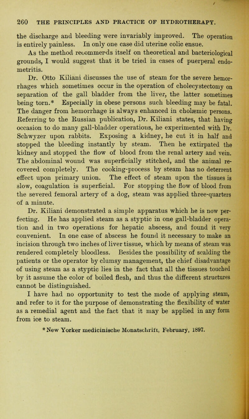 the discharge and bleeding were invariably improved. The operation is entirely painless. In only one case did uterine colic ensue. As the method reoommerds itself on theoretical and bacteriological grounds, I would suggest that it be tried in cases of puerperal endo- metritis. Dr. Otto Kiliani discusses the use of steam for the severe hemor- rhages which sometimes occur in the operation of cholecystectomy on separation of the gall bladder from the liver, the latter sometimes being torn.* Especially in obese persons such bleeding may be fatal. The danger from hemorrhage is always enhanced in cholaemic persons. Referring to the Russian publication, Dr. Kiliani states, that having occasion to do many gall-bladder operations, he experimented with Dr. Schwyzer upon rabbits. Exposing a kidney, he cut it in half and stopped the bleeding instantly by steam. Then he extirpated the kidney and stopped the flow of blood from the renal artery and vein. The abdominal wound was superficially stitched, and the animal re- covered completely. The cooking-process by steam has no deterrent effect upon primary union. The effect of steam upon the tissues is slow, coagulation is superficial. For stopping the flow of blood from the severed femoral artery of a dog, steam was applied three-quarters of a minute. Dr. Kiliani demonstrated a simple apparatus which he is now per- fecting. He has applied steam as a styptic in one gall-bladder opera- tion and in two operations for hepatic abscess, and found it very convenient. In one case of abscess he found it necessary to make an incision through two inches of liver tissue, which by means of steam was rendered completely bloodless. Besides the possibility of scalding the patients or the operator by clumsy management, the chief disadvantage of using steam as a styptic lies in the fact that all the tissues touched by it assume the color of boiled flesh, and thus the different structures cannot be distinguished. I have had no opportunity to test the mode of applying steam, and refer to it for the purpose of demonstrating the flexibility of water as a remedial agent and the fact that it may be applied in any form from ice to steam. * New Yorker medicinische Monatscluift, February, 1697.