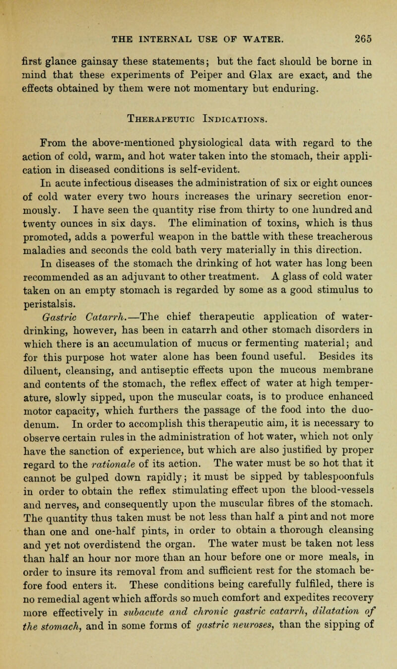 first glance gainsay these statements; but the fact should be borne in mind that these experiments of Peiper and Glax are exact, and the effects obtained by them were not momentary but enduring. Therapeutic Indications. From the above-mentioned physiological data with regard to the action of cold, warm, and hot water taken into the stomach, their appli- cation in diseased conditions is self-evident. In acute infectious diseases the administration of six or eight ounces of cold water every two hours increases the urinary secretion enor- mously. I have seen the quantity rise from thirty to one hundred and twenty ounces in six days. The elimination of toxins, which is thus promoted, adds a powerful weapon in the battle with these treacherous maladies and seconds the cold bath very materially in this direction. In diseases of the stomach the drinking of hot water has long been recommended as an adjuvant to other treatment. A glass of cold water taken on an empty stomach is regarded by some as a good stimulus to peristalsis. Gastric Catarrh.—The chief therapeutic application of water- drinking, however, has been in catarrh and other stomach disorders in which there is an accumulation of mucus or fermenting material; and for this purpose hot water alone has been found useful. Besides its diluent, cleansing, and antiseptic effects upon the mucous membrane and contents of the stomach, the reflex effect of water at high temper- ature, slowly sipped, upon the muscular coats, is to produce enhanced motor capacity, which furthers the passage of the food into the duo- denum. In order to accomplish this therapeutic aim, it is necessary to observe certain rules in the administration of hot water, which not only have the sanction of experience, but which are also justified by proper regard to the rationale of its action. The water must be so hot that it cannot be gulped down rapidly; it must be sipped by tablespoonfuls in order to obtain the reflex stimulating effect upon the blood-vessels and nerves, and consequently upon the muscular fibres of the stomach. The quantity thus taken must be not less than half a pint and not more than one and one-half pints, in order to obtain a thorough cleansing and yet not overdistend the organ. The water must be taken not less than half an hour nor more than an hour before one or more meals, in order to insure its removal from and sufficient rest for the stomach be- fore food enters it. These conditions being carefully fulfiled, there is no remedial agent which affords so much comfort and expedites recovery more effectively in subacute and chronic gastric catarrh, dilatation of the stomach, and in some forms of gastric neuroses, than the sipping of
