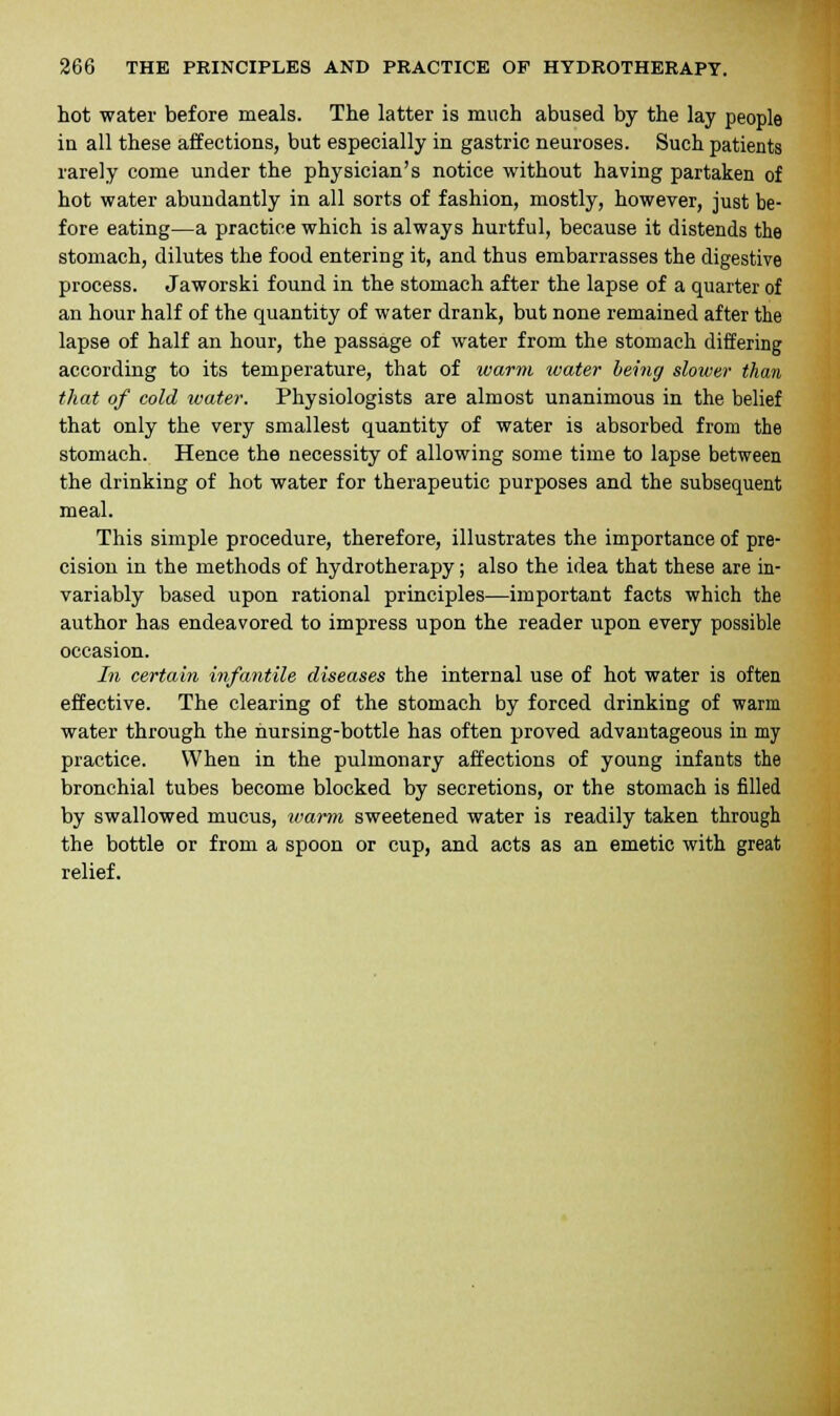 hot water before meals. The latter is much abused by the lay people in all these affections, but especially in gastric neuroses. Such patients rarely come under the physician's notice without having partaken of hot water abundantly in all sorts of fashion, mostly, however, just be- fore eating—a practice which is always hurtful, because it distends the stomach, dilutes the food entering it, and thus embarrasses the digestive process. Jaworski found in the stomach after the lapse of a quarter of an hour half of the quantity of water drank, but none remained after the lapse of half an hour, the passage of water from the stomach differing according to its temperature, that of warm water being slower than that of cold water. Physiologists are almost unanimous in the belief that only the very smallest quantity of water is absorbed from the stomach. Hence the necessity of allowing some time to lapse between the drinking of hot water for therapeutic purposes and the subsequent meal. This simple procedure, therefore, illustrates the importance of pre- cision in the methods of hydrotherapy; also the idea that these are in- variably based upon rational principles—important facts which the author has endeavored to impress upon the reader upon every possible occasion. In certain infantile diseases the internal use of hot water is often effective. The clearing of the stomach by forced drinking of warm water through the nursing-bottle has often proved advantageous in my practice. When in the pulmonary affections of young infants the bronchial tubes become blocked by secretions, or the stomach is filled by swallowed mucus, warm sweetened water is readily taken through the bottle or from a spoon or cup, and acts as an emetic with great relief.