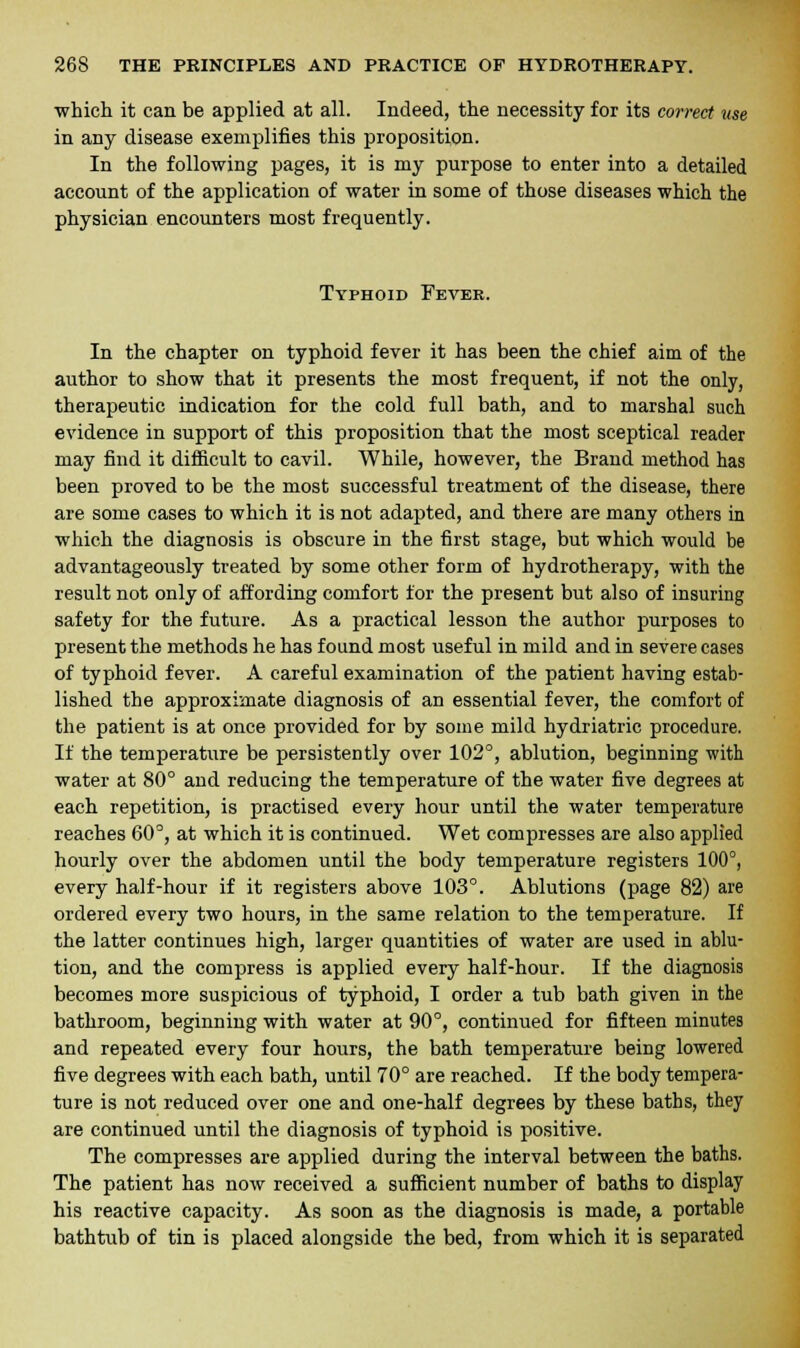 which it can be applied at all. Indeed, the necessity for its correct use in any disease exemplifies this proposition. In the following pages, it is my purpose to enter into a detailed account of the application of water in some of those diseases which the physician encounters most frequently. Typhoid Fever. In the chapter on typhoid fever it has been the chief aim of the author to show that it presents the most frequent, if not the only, therapeutic indication for the cold full bath, and to marshal such evidence in support of this proposition that the most sceptical reader may find it difficult to cavil. While, however, the Brand method has been proved to be the most successful treatment of the disease, there are some cases to which it is not adapted, and there are many others in which the diagnosis is obscure in the first stage, but which would be advantageously treated by some other form of hydrotherapy, with the result not only of affording comfort for the present but also of insuring safety for the future. As a practical lesson the author purposes to present the methods he has found most useful in mild and in severe cases of typhoid fever. A careful examination of the patient having estab- lished the approximate diagnosis of an essential fever, the comfort of the patient is at once provided for by some mild hydriatric procedure. If the temperature be persistently over 102°, ablution, beginning with water at 80° and reducing the temperature of the water five degrees at each repetition, is practised every hour until the water temperature reaches 60°, at which it is continued. Wet compresses are also applied hourly over the abdomen until the body temperature registers 100°, every half-hour if it registers above 103°. Ablutions (page 82) are ordered every two hours, in the same relation to the temperature. If the latter continues high, larger quantities of water are used in ablu- tion, and the compress is applied every half-hour. If the diagnosis becomes more suspicious of typhoid, I order a tub bath given in the bathroom, beginning with water at 90°, continued for fifteen minutes and repeated every four hours, the bath temperature being lowered five degrees with each bath, until 70° are reached. If the body tempera- ture is not reduced over one and one-half degrees by these baths, they are continued until the diagnosis of typhoid is positive. The compresses are applied during the interval between the baths. The patient has now received a sufficient number of baths to display his reactive capacity. As soon as the diagnosis is made, a portable bathtub of tin is placed alongside the bed, from which it is separated
