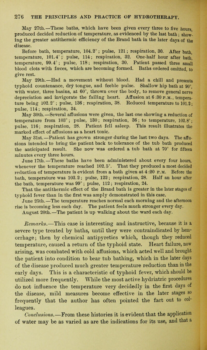 May 27th.—These baths, which have been given every three to five hours produced decided reduction of temperature, as evidenced by the last bath ; show- ing the greater antithermic efficiency of the Brand bath in the later days of the disease. Before bath, temperature, 104.2°; pulse, 121; respiration, 30. After bath, temperature, 101.4°; pulse, 114; respiration, 32. One-half hour after bath, temperature, 99.4°; pulse, 118; respiration, 30. Patient passed three small blood clots with fasces, which are becoming formed. Baths ordered omitted, to give rest. May 29th.—Had a movement without blood. Had a chill and presents typhoid countenance, dry tongue, and feeble pulse. Shallow hip bath at 90°, with water, three basins, at 60°, thrown over the body, to remove general nerve depreciation and invigorate the failing heart. Affusion at 6 :30 p.m., tempera- ture being 102.2°; pulse, 136; respiration, 38. Reduced temperature to 101.2; pulse, 114; respiration, 34. May 30th.—Several affusions were given, the last one showing a reduction of temperature from 103°; pulse, 130; respiration, 36; to temperature, 102.8°; pulse, 116; respiration, 28. Patient fell asleep. This result illustrates the marked effect of affusions as a heart tonic. May 31st.—Patient has grown stronger during the last two days. The affu- sions intended to bring the patient back to tolerance of the tub bath produced the anticipated result. She now was ordered a tub bath at 70° for fifteen minutes every three hours. June 17th.—These baths have been administered about every four hours, whenever the temperature reached 102.5°. That they produced a most decided reduction of temperature is evident from a bath given at 4 :20 p.m. Before the bath, temperature was 103.2; pulse, 122; respiration, 28. Half an hour after the bath, temperature was 99°; pulse, 112; respiration, 24. That the antithermic effect of the Brand bath is greater in the later stages of typhoid fever than in the first was amply demonstrated in this case. June 25th.—The temperature reaches normal each morning and the afternoon rise is becoming less each day. The patient feels much stronger every day. August 20th.—The patient is up walking about the ward each day. Remarks.—This case is interesting and instructive, because it is a severe type treated by baths, until they were contraindicated by hem- orrhage; then by chemical antipyretics which, though they reduced temperature, caused a return of the typhoid state. Heart failure, now arising, was combated with cold affusions, which acted well and brought the patient into condition to bear tub bathing, which in the later clays of the disease produced much greater temperature reduction than in the early days. This is a characteristic of typhoid fever, which should be utilized more frequently. While the most active hydriatric procedures do not influence the temperature very decidedly in the first days of the disease, mild measures become effective in the later stages so frequently that the author has often pointed the fact out to col- leagues. Conclusions.—From these histories it is evident that the application of water may be as varied as are the indications for its use, and that a