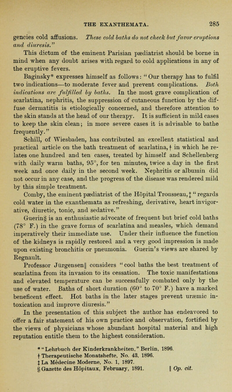 gencies cold affusions. These cold baths do not check but favor eruptions and diuresis. This dictum of the eminent Parisian podiatrist should be borne in mind when any doubt arises with regard to cold applications in any of the eruptive fevers. Baginsky* expresses himself as follows: Our therapy has to fulfil two indications—to moderate fever and prevent complications. Both indications are fulfilled by baths. In the most grave complication of scarlatina, nephritis, the suppression of cutaneous function by the dif- fuse dermatitis is etiologically concerned, and therefore attention to the skin stands at the head of our therapy. It is sufficient in mild cases to keep the skin clean; in more severe cases it is advisable to bathe frequently. Schill, of Wiesbaden, has contributed an excellent statistical and practical article on the bath treatment of scarlatina, f in which he re- lates one hundred and ten cases, treated by himself and Schellenberg with daily warm baths, 95°, for ten minutes, twice a day in the first week and once daily in the second week. Nephritis or albumin did not occur in any case, and the progress of the disease was rendered mild by this simple treatment. Comby, the eminent podiatrist of the Hopital Trousseau, £ regards cold water in the exanthemata as refreshing, derivative, heart invigor- ative, diuretic, tonic, and sedative. Guerin§ is an enthusiastic advocate of frequent but brief cold baths (78° F.) in the grave forms of scarlatina and measles, which demand imperatively their immediate use. Under their influence the function of the kidneys is rapidly restored and a very good impression is made upon existing bronchitis or pneumonia. Guerin's views are shared by Regnault. Professor Jiirgensen|| considers cool baths the best treatment of scarlatina from its invasion to its cessation. The toxic manifestations and elevated temperature can be successfully combated only by the use of water. Baths of short duration (60° to 70° F.) have a marked beneficent effect. Hot baths in the later stages prevent uraemic in- toxication and improve diuresis. In the presentation of this subject the author has endeavored to offer a fair statement of his own practice and observation, fortified by the views of physicians whose abundant hospital material and high reputation entitle them to the highest consideration. *Lehrbuch der Kinderkrankheiten, Berlin, 1896. f Therapeutische Monatshefte, No. 43, 1896. j La Medecine Moderne, No. 1, 1897. § Gazette des Hopitaux, February, 1891. fl Op. eit.