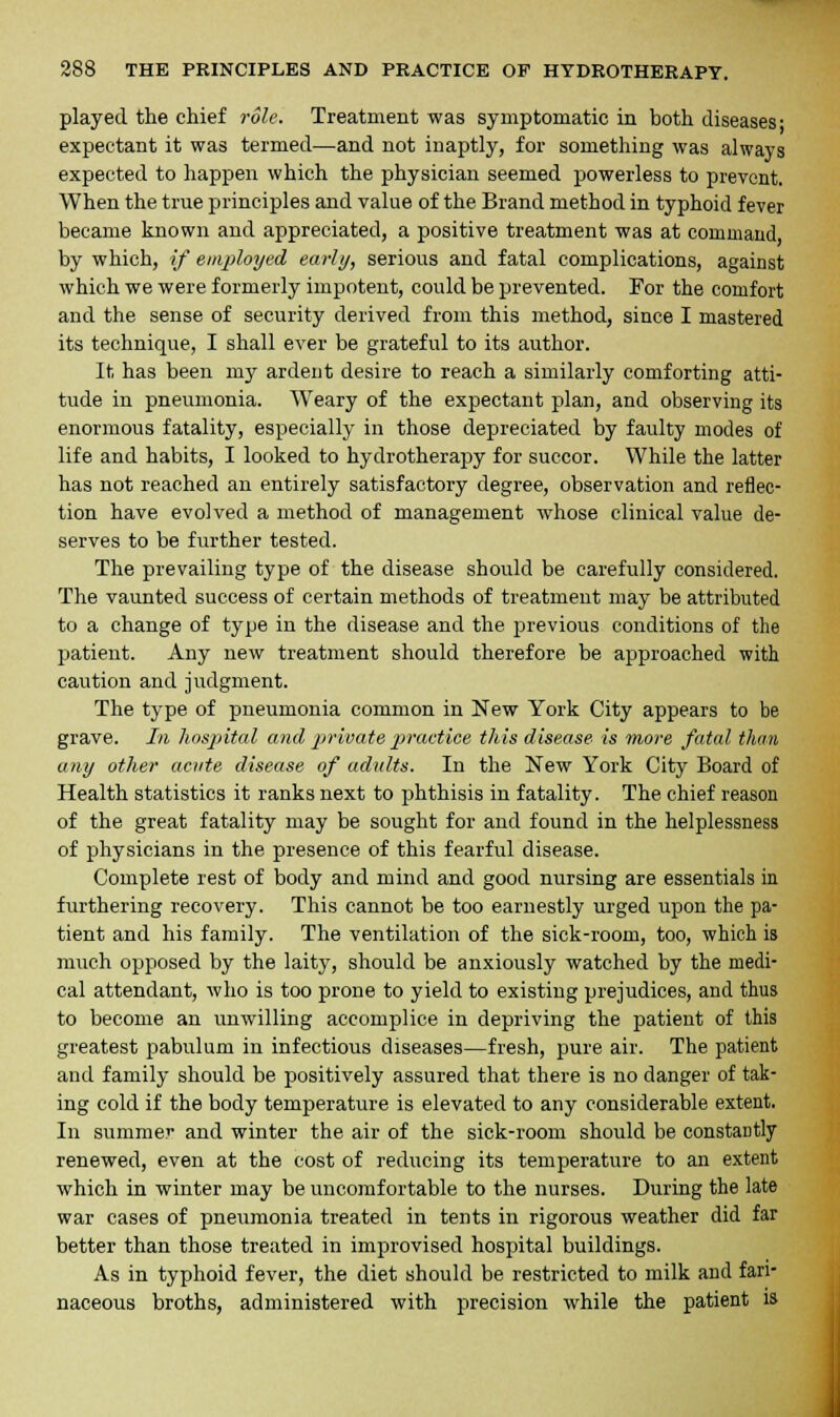 played the chief role. Treatment was symptomatic in both diseases- expectant it was termed—and not inaptly, for something was always expected to happen which the physician seemed powerless to prevent. When the true principles and value of the Brand method in typhoid fever became known and appreciated, a positive treatment was at command, by which, if employed early, serious and fatal complications, against which we were formerly impotent, could be prevented. For the comfort and the sense of security derived from this method, since I mastered its technique, I shall ever be grateful to its author. It has been my ardent desire to reach a similarly comforting atti- tude in pneumonia. Weary of the expectant plan, and observing its enormous fatality, especially in those depreciated by faulty modes of life and habits, I looked to hydrotherapy for succor. While the latter has not reached an entirely satisfactory degree, observation and reflec- tion have evolved a method of management whose clinical value de- serves to be further tested. The prevailing type of the disease should be carefully considered. The vaunted success of certain methods of treatment may be attributed to a change of type in the disease and the previous conditions of the patient. Any new treatment should therefore be approached with caution and judgment. The type of pneumonia common in New York City appears to be grave. In hospital and private practice this disease is more fatal than any other acute disease of adults. In the New York City Board of Health statistics it ranks next to phthisis in fatality. The chief reason of the great fatality may be sought for and found in the helplessness of physicians in the presence of this fearful disease. Complete rest of body and mind and good nursing are essentials in furthering recovery. This cannot be too earnestly urged upon the pa- tient and his family. The ventilation of the sick-room, too, which is much opposed by the laity, should be anxiously watched by the medi- cal attendant, who is too prone to yield to existing prejudices, and thus to become an unwilling accomplice in depriving the patient of this greatest pabulum in infectious diseases—fresh, pure air. The patient and family should be positively assured that there is no danger of tak- ing cold if the body temperature is elevated to any considerable extent. In summer and winter the air of the sick-room should be constantly renewed, even at the cost of reducing its temperature to an extent which in winter may be uncomfortable to the nurses. During the late war cases of pneumonia treated in tents in rigorous weather did far better than those treated in improvised hospital buildings. As in typhoid fever, the diet should be restricted to milk and fari- naceous broths, administered with precision while the patient is