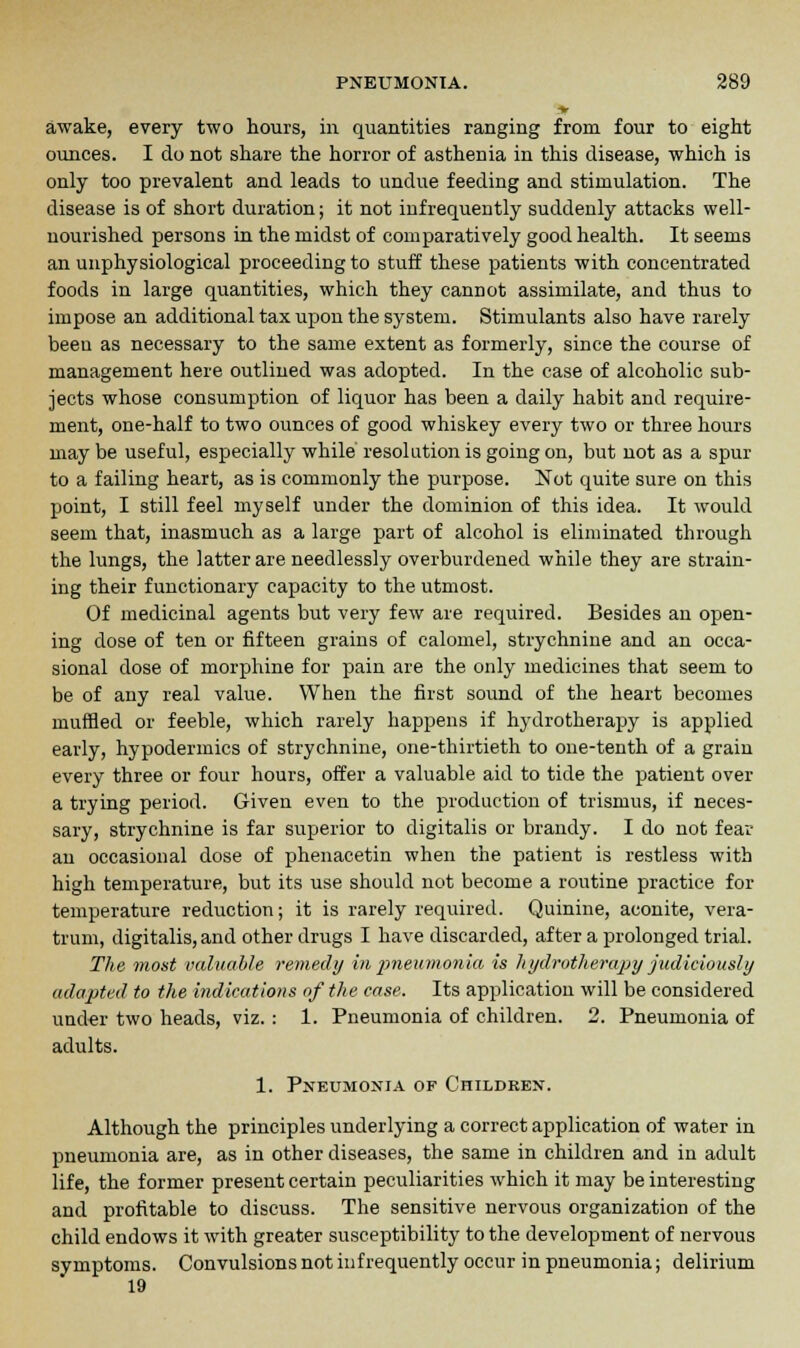awake, every two hours, in quantities ranging from four to eight ounces. I do not share the horror of asthenia in this disease, which is only too prevalent and leads to undue feeding and stimulation. The disease is of short duration; it not infrequently suddenly attacks well- nourished persons in the midst of comparatively good health. It seems an unphysiological proceeding to stuff these patients with concentrated foods in large quantities, which they cannot assimilate, and thus to impose an additional tax upon the system. Stimulants also have rarely been as necessary to the same extent as formerly, since the course of management here outlined was adopted. In the case of alcoholic sub- jects whose consumption of liquor has been a daily habit and require- ment, one-half to two ounces of good whiskey every two or three hours may be useful, especially while resolution is going on, but not as a spur to a failing heart, as is commonly the purpose. Not quite sure on this point, I still feel myself under the dominion of this idea. It would seem that, inasmuch as a large part of alcohol is eliminated through the lungs, the latter are needlessly overburdened while they are strain- ing their functionary capacity to the utmost. Of medicinal agents but very few are required. Besides an open- ing dose of ten or fifteen grains of calomel, strychnine and an occa- sional dose of morphine for pain are the only medicines that seem to be of any real value. When the first sound of the heart becomes muffled or feeble, which rarely happens if hydrotherapy is applied early, hypodermics of strychnine, one-thirtieth to one-tenth of a grain every three or four hours, offer a valuable aid to tide the patient over a trying period. Given even to the production of trismus, if neces- sary, strychnine is far superior to digitalis or brandy. I do not fear an occasional dose of phenacetin when the patient is restless with high temperature, but its use should not become a routine practice for temperature reduction; it is rarely required. Quinine, aconite, vera- trum, digitalis, and other drugs I have discarded, after a prolonged trial. The most valuable remedy in pneumonia is hydrotherapy judiciously adapted to the indications of the ease. Its application will be considered under two heads, viz. : 1. Pneumonia of children. 2. Pneumonia of adults. 1. Pneumonia of Children. Although the principles underlying a correct application of water in pneumonia are, as in other diseases, the same in children and in adult life, the former present certain peculiarities which it may be interesting and profitable to discuss. The sensitive nervous organization of the child endows it with greater susceptibility to the development of nervous symptoms. Convulsions not infrequently occur in pneumonia; delirium 19