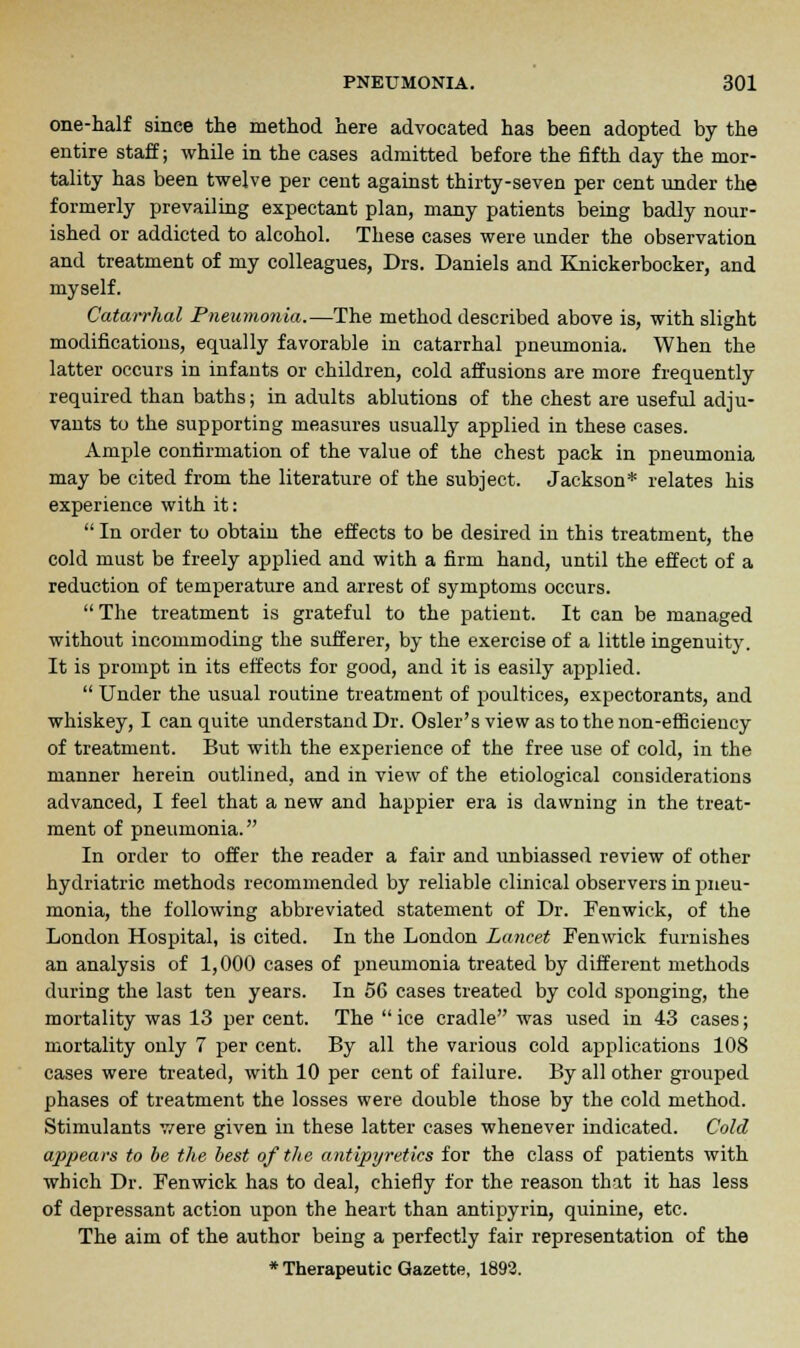 one-half since the method here advocated has been adopted by the entire staff; while in the cases admitted before the fifth day the mor- tality has been twelve per cent against thirty-seven per cent under the formerly prevailing expectant plan, many patients being badly nour- ished or addicted to alcohol. These cases were under the observation and treatment of my colleagues, Drs. Daniels and Knickerbocker, and myself. Catarrhal Pneumonia.—The method described above is, with slight modifications, equally favorable in catarrhal pneumonia. When the latter occurs in infants or children, cold affusions are more frequently required than baths; in adults ablutions of the chest are useful adju- vants to the supporting measures usually applied in these cases. Ample confirmation of the value of the chest pack in pneumonia may be cited from the literature of the subject. Jackson* relates his experience with it:  In order to obtain the effects to be desired in this treatment, the cold must be freely applied and with a firm hand, until the effect of a reduction of temperature and arrest of symptoms occurs.  The treatment is grateful to the patient. It can be managed without incommoding the sufferer, by the exercise of a little ingenuity. It is prompt in its effects for good, and it is easily applied.  Under the usual routine treatment of poultices, expectorants, and whiskey, I can quite understand Dr. Osier's view as to the non-efficiency of treatment. But with the experience of the free use of cold, in the manner herein outlined, and in view of the etiological considerations advanced, I feel that a new and happier era is dawning in the treat- ment of pneumonia. In order to offer the reader a fair and unbiassed review of other hydriatric methods recommended by reliable clinical observers in pneu- monia, the following abbreviated statement of Dr. Fenwick, of the London Hospital, is cited. In the London Lancet Fenwick furnishes an analysis of 1,000 cases of pneumonia treated by different methods during the last ten years. In 56 cases treated by cold sponging, the mortality was 13 per cent. The  ice cradle was used in 43 cases; mortality only 7 per cent. By all the various cold applications 108 cases were treated, with 10 per cent of failure. By all other grouped phases of treatment the losses were double those by the cold method. Stimulants were given in these latter cases whenever indicated. Cold appears to be the best of the antipyretics for the class of patients with which Dr. Fenwick has to deal, chiefly for the reason that it has less of depressant action upon the heart than antipyrin, quinine, etc. The aim of the author being a perfectly fair representation of the * Therapeutic Gazette, 1892.