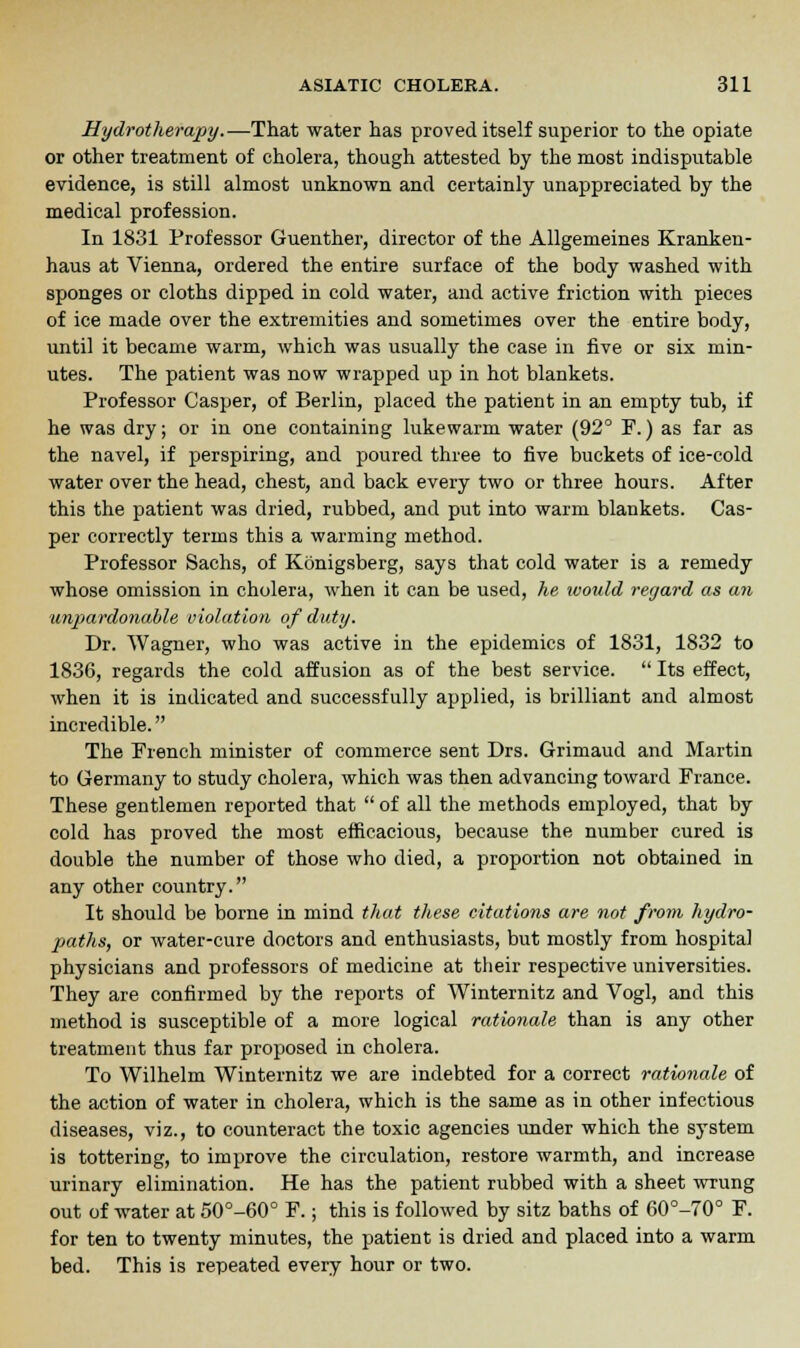 Hydrotherapy.—That water has proved itself superior to the opiate or other treatment of cholera, though attested by the most indisputable evidence, is still almost unknown and certainly unappreciated by the medical profession. In 1831 Professor Guenther, director of the Allgemeines Kranken- haus at Vienna, ordered the entire surface of the body washed with sponges or cloths dipped in cold water, and active friction with pieces of ice made over the extremities and sometimes over the entire body, until it became warm, which was usually the case in five or six min- utes. The patient was now wrapped up in hot blankets. Professor Casper, of Berlin, placed the patient in an empty tub, if he was dry; or in one containing lukewarm water (92° F.) as far as the navel, if perspiring, and poured three to five buckets of ice-cold water over the head, chest, and back every two or three hours. After this the patient was dried, rubbed, and put into warm blankets. Cas- per correctly terms this a warming method. Professor Sachs, of Konigsberg, says that cold water is a remedy whose omission in cholera, when it can be used, he would regard as an unpardonable violation of duty. Dr. Wagner, who was active in the epidemics of 1831, 1832 to 1836, regards the cold affusion as of the best service.  Its effect, when it is indicated and successfully applied, is brilliant and almost incredible. The French minister of commerce sent Drs. Grimaud and Martin to Germany to study cholera, which was then advancing toward France. These gentlemen reported that  of all the methods employed, that by cold has proved the most efficacious, because the number cured is double the number of those who died, a proportion not obtained in any other country. It should be borne in mind that these citations are not from hydro- paths, or water-cure doctors and enthusiasts, but mostly from hospital physicians and professors of medicine at their respective universities. They are confirmed by the reports of Winternitz and Vogl, and this method is susceptible of a more logical rationale than is any other treatment thus far proposed in cholera. To Wilhelm Winternitz we are indebted for a correct rationale of the action of water in cholera, which is the same as in other infectious diseases, viz., to counteract the toxic agencies under which the system is tottering, to improve the circulation, restore warmth, and increase urinary elimination. He has the patient rubbed with a sheet wrung out of water at 50°-60° F.; this is followed by sitz baths of 60°-70° F. for ten to twenty minutes, the patient is dried and placed into a warm bed. This is repeated every hour or two.