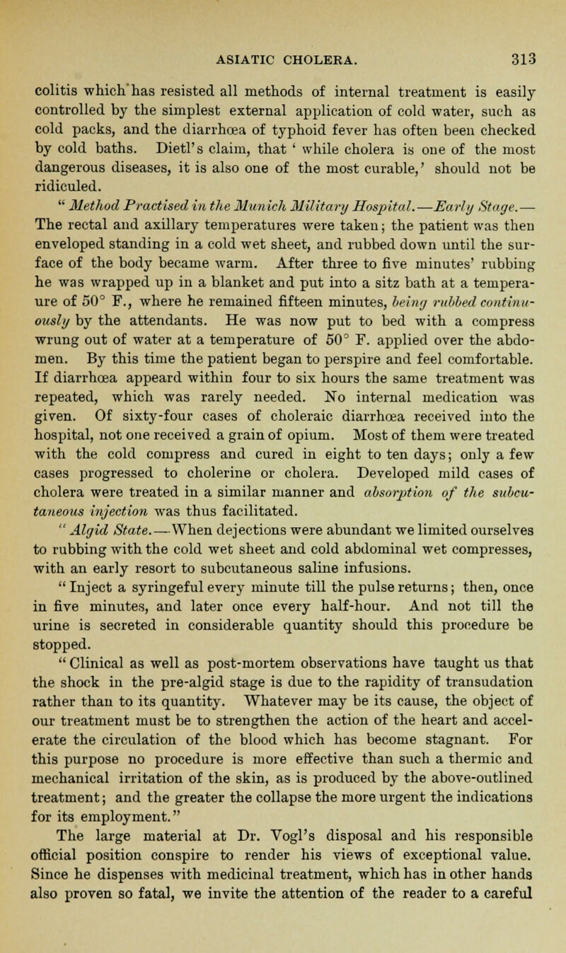 colitis which'has resisted all methods of internal treatment is easily controlled by the simplest external application of cold water, such as cold packs, and the diarrhoea of typhoid fever has often been checked by cold baths. Dietl's claim, that ' while cholera is one of the most dangerous diseases, it is also one of the most curable,' should not be ridiculed.  Method Practised in the Munich Military Hospital.—Early Stage.— The rectal and axillary temperatures were taken; the patient was then enveloped standing in a cold wet sheet, and rubbed down until the sur- face of the body became warm. After three to five minutes' rubbing he was wrapped up in a blanket and put into a sitz bath at a tempera- ure of 50° F., where he remained fifteen minutes, beiny rubbed continu- ously by the attendants. He was now put to bed with a compress wrung out of water at a temperature of 50° F. applied over the abdo- men. By this time the patient began to perspire and feel comfortable. If diarrhoea appeard within four to six hours the same treatment was repeated, which was rarely needed. No internal medication was given. Of sixty-four cases of choleraic diarrhoea received into the hospital, not one received a grain of opium. Most of them were treated with the cold compress and cured in eight to ten days; only a few cases progressed to cholerine or cholera. Developed mild cases of cholera were treated in a similar manner and absorption of the subcu- taneous injection was thus facilitated.  Algid State.—When dejections were abundant we limited ourselves to rubbing with the cold wet sheet and cold abdominal wet compresses, with an early resort to subcutaneous saline infusions.  Inject a syringeful every minute till the pulse returns; then, once in five minutes, and later once every half-hour. And not till the urine is secreted in considerable quantity should this procedure be stopped.  Clinical as well as post-mortem observations have taught us that the shock in the pre-algid stage is due to the rapidity of transudation rather than to its quantity. Whatever may be its cause, the object of our treatment must be to strengthen the action of the heart and accel- erate the circulation of the blood which has become stagnant. For this purpose no procedure is more effective than such a thermic and mechanical irritation of the skin, as is produced by the above-outlined treatment; and the greater the collapse the more urgent the indications for its employment. The large material at Dr. Vogl's disposal and his responsible official position conspire to render his views of exceptional value. Since he dispenses with medicinal treatment, which has in other hands also proven so fatal, we invite the attention of the reader to a careful