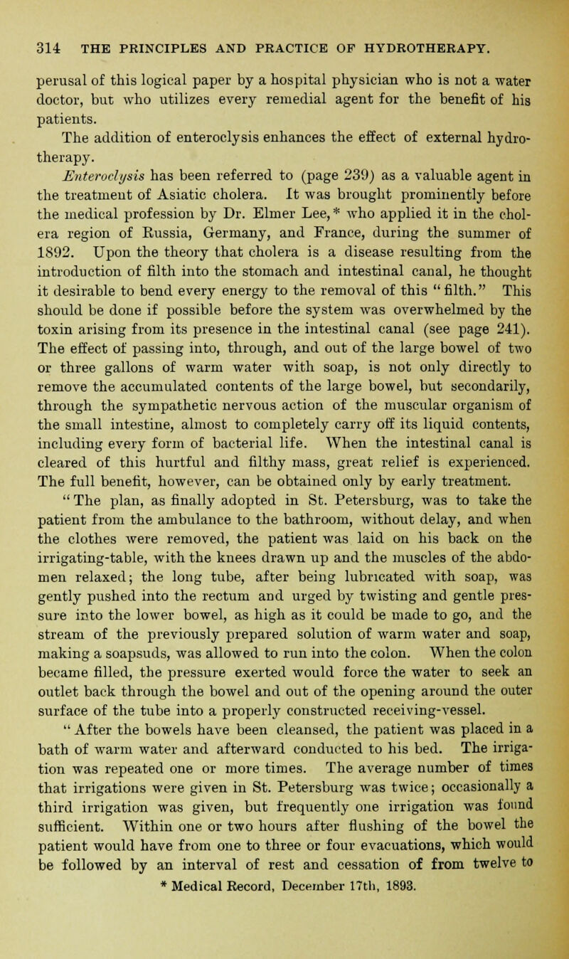 perusal of this logical paper by a hospital physician who is not a water doctor, but who utilizes every remedial agent for the benefit of his patients. The addition of enteroclysis enhances the effect of external hydro- therapy. Enteroclysis has been referred to (page 239) as a valuable agent in the treatment of Asiatic cholera. It was brought prominently before the medical profession by Dr. Elmer Lee, * who applied it in the chol- era region of Kussia, Germany, and France, during the summer of 1892. Upon the theory that cholera is a disease resulting from the introduction of filth into the stomach and intestinal canal, he thought it desirable to bend every energy to the removal of this filth. This should be done if possible before the system was overwhelmed by the toxin arising from its presence in the intestinal canal (see page 241). The effect of passing into, through, and out of the large bowel of two or three gallons of warm water with soap, is not only directly to remove the accumulated contents of the large bowel, but secondarily, through the sympathetic nervous action of the muscular organism of the small intestine, almost to completely carry off its liquid contents, including every form of bacterial life. When the intestinal canal is cleared of this hurtful and filthy mass, great relief is experienced. The full benefit, however, can be obtained only by early treatment.  The plan, as finally adopted in St. Petersburg, was to take the patient from the ambulance to the bathroom, without delay, and when the clothes were removed, the patient was laid on his back on the irrigating-table, with the knees drawn up and the muscles of the abdo- men relaxed; the long tube, after being lubricated with soap, was gently pushed into the rectum and urged by twisting and gentle pres- sure into the lower bowel, as high as it could be made to go, and the stream of the previously prepared solution of warm water and soap, making a soapsuds, was allowed to run into the colon. When the colon became filled, the pressure exerted would force the water to seek an outlet back through the bowel and out of the opening around the outer surface of the tube into a properly constructed receiving-vessel.  After the bowels have been cleansed, the patient was placed in a bath of warm water and afterward conducted to his bed. The irriga- tion was repeated one or more times. The average number of times that irrigations were given in St. Petersburg was twice; occasionally a third irrigation was given, but frequently one irrigation was found sufficient. Within one or two hours after flushing of the bowel the patient would have from one to three or four evacuations, which would be followed by an interval of rest and cessation of from twelve to * Medical Record, December 17th, 1893.
