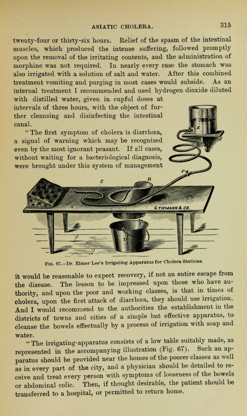 twenty-four or thirty-six hours. Belief of the spasm of the intestinal muscles, which produced the intense suffering, followed promptly upon the removal of the irritating contents, and the administration of morphine was not required. In nearly every case the stomach was also irrigated with a solution of salt and water. After this combined treatment vomiting and purging in most cases would subside. As an internal treatment I recommended and used hydrogen dioxide diluted with distilled water, given in cupful doses at intervals of three hours, with the object of fur- ther cleansing and disinfecting the intestinal canal.  The first symptom of cholera is diarrhoea, a signal of warning which may be recognized even by the most ignorant peasant. If all cases, without waiting for a bacteriological diagnosis, were brought under this system of management Fig. 67.—Dr. Elmer Lee's Irrigating Apparatus for Cholera Stations. it would be reasonable to expect recovery, if not an entire escape from the disease. The lesson to be impressed upon those who have au- thority, and upon the poor and working classes, is that in times of cholera, upon the first attack of diarrhoea, they should use irrigation. And I would recommend to the authorities the establishment in the districts of towns and cities of a simple but effective apparatus, to cleanse the bowels effectually by a process of irrigation with soap and Tiro JpY* The irrigating-apparatus consists of a low table suitably made, as represented in the accompanying illustration (Fig. 67). Such an ap- paratus should be provided near the homes of the poorer classes as well as in every part of the city, and a physician should be detailed to re- ceive and treat every person with symptoms of looseness of the bowels or abdominal colic. Then, if thought desirable, the patient should be transferred to a hospital, or permitted to return home.