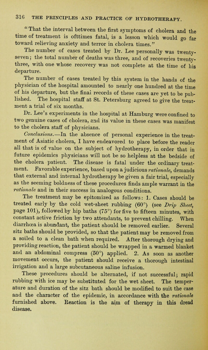  That the interval between the first symptoms of cholera and the time of treatment is ofttimes fatal, is a lesson which would go far toward relieving anxiety and terror in cholera times. The number of cases treated by Dr. Lee personally was twenty- seven ; the total number of deaths was three, and of recoveries twenty- three, with one whose recovery was not complete at the time of his departure. The number of cases treated by this system in the hands of the physician of the hospital amounted to nearly one hundred at the time of his departure, but the final records of these cases are yet to be pub- lished. The hospital staff at St. Petersburg agreed to give the treat- ment a trial of six months. Dr. Lee's experiments in the hospital at Hamburg were confined to two genuine cases of cholera, and its value in these cases was manifest to the cholera staff of physicians. Conclusions.—In the absence of personal experience in the treat- ment of Asiatic cholera, I have endeavored to place before the reader all that is of value on the subject of hydrotherapy, in order that in future epidemics physicians will not be so helpless at the bedside of the cholera patient. The disease is fatal under the ordinary treat- ment. Favorable experience, based upon a judicious rationale, demands that external and internal hydrotherapy be given a fair trial, especially as the seeming boldness of these procedures finds ample warrant in the rationale and in their success in analogous conditions. The treatment may be epitomized as follows: 1. Cases should be treated early by the cold wet-sheet rubbing (60°) (see Drip Sheet, page 101), followed by hip baths (75°) for five to fifteen minutes, with constant active friction by two attendants, to prevent chilling. When diarrhoea is abundant, the patient should be removed earlier. Several sitz baths should be provided, so that the patient may be removed from a soiled to a clean bath when required. After thorough drying and providing reaction, the patient should be wrapped in a warmed blanket and an abdominal compress (50°) applied. 2. As soon as another movement occurs, the patient should receive a thorough intestinal irrigation and a large subcutaneous saline infusion. These procedures should be alternated, if not successful; rapid rubbing with ice may be substituted for the wet sheet. The temper- ature and duration of the sitz bath should be modified to suit the case and the character of the epidemic, in accordance with the rationale furnished above. Reaction is the aim of therapy in this dread disease.