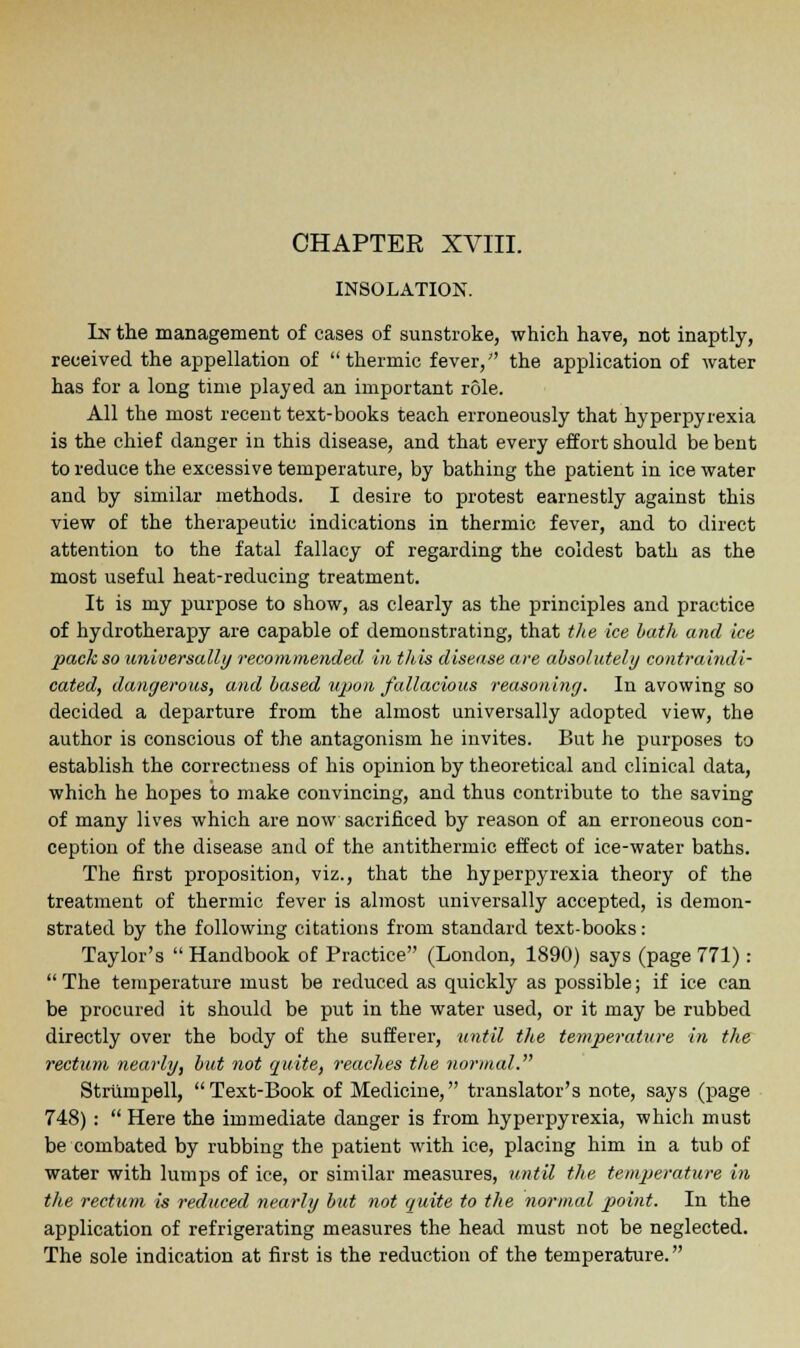 CHAPTEE XVIII. INSOLATION. In the management of cases of sunstroke, which have, not inaptly, received the appellation of thermic fever, the application of water has for a long time played an important role. All the most recent text-books teach erroneously that hyperpyrexia is the chief danger in this disease, and that every effort should be bent to reduce the excessive temperature, by bathing the patient in ice water and by similar methods. I desire to protest earnestly against this view of the therapeutic indications in thermic fever, and to direct attention to the fatal fallacy of regarding the coldest bath as the most useful heat-reducing treatment. It is my purpose to show, as clearly as the principles and practice of hydrotherapy are capable of demonstrating, that the ice bath and ice pack so universally recommended in this disease are absolutely contraindi- cated, dangerous, and based upon fallacious reasoning. In avowing so decided a departure from the almost universally adopted view, the author is conscious of the antagonism he invites. But he purposes to establish the correctness of his opinion by theoretical and clinical data, which he hopes to make convincing, and thus contribute to the saving of many lives which are now sacrificed by reason of an erroneous con- ception of the disease and of the antithermic effect of ice-water baths. The first proposition, viz., that the hyperpyrexia theory of the treatment of thermic fever is almost universally accepted, is demon- strated by the following citations from standard text-books: Taylor's Handbook of Practice (London, 1890) says (page 771): The temperature must be reduced as quickly as possible; if ice can be procured it should be put in the water used, or it may be rubbed directly over the body of the sufferer, until the temperature in the rectum nearly, but not quite, readies the normal. Strumpell, Text-Book of Medicine, translator's note, says (page 748):  Here the immediate danger is from hyperpyrexia, which must be combated by rubbing the patient with ice, placing him in a tub of water with lumps of ice, or similar measures, until the temperature in the rectum is reduced nearly but not quite to the normal point. In the application of refrigerating measures the head must not be neglected. The sole indication at first is the reduction of the temperature.