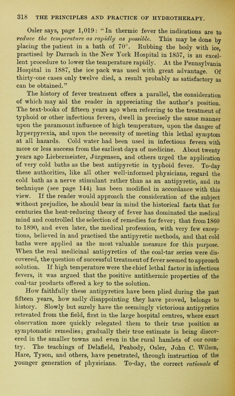 Osier says, page 1,019: aIn thermic fever the indications are to reduce the temperature as rapidly as possible. This may be done by placing the patient in a bath of 70°. Rubbing the body with ice practised by Darrach in the New York Hospital in 1857, is an excel- lent procedure to lower the temperature rapidly. At the Pennsylvania Hospital in 1887, the ice pack was used with great advantage. Of thirty-one cases only twelve died, a result probably as satisfactory as can be obtained. The history of fever treatment offers a parallel, the consideration of which may aid the reader in appreciating the author's position. The text-books of fifteen years ago when referring to the treatment of typhoid or other infectious fevers, dwell in precisely the same manner upon the paramount influence of high temperature, upon the danger of hyperpyrexia, and upon the necessity of meeting this lethal symptom at all hazards. Cold water had been used in infectious fevers with more or less success from the earliest days of medicine. About twenty years ago Liebermeister, Jurgensen, and others urged the application of very cold baths as the best antipyretic in typhoid fever. To-day these authorities, like all other well-informed physicians, regard the cold bath as a nerve stimulant rather than as an antipyretic, and its technique (see page 144) has been modified in accordance with this view. If the reader would approach the consideration of the subject without prejudice, he should bear in mind the historical facts that for centuries the heat-reducing theory of fever has dominated the medical mind and controlled the selection of remedies for fever; that from 1860 to 1890, and even later, the medical profession, with very few excep- tions, believed in and practised the antipyretic methods, and that cold baths were applied as the most valuable measure for this purpose. When the real medicinal antipyretics of the coal-tar series were dis- covered, the question of successful treatment of fever seemed to approach solution. If high temperature were the chief lethal factor in infectious fevers, it was argued that the positive antithermic properties of the coal-tar products offered a key to the solution. How faithfully these antipyretics have been plied during the past fifteen years, how sadly disappointing they have proved, belongs to history. Slowly but surely have the seemingly victorious antipyretics retreated from the field, first in the large hospital centres, where exact observation more quickly relegated them to their true position as symptomatic remedies; gradually their true estimate is being discov- ered in the smaller towns and even in the rural hamlets of our coun- try. The teachings of Delafield, Peabody, Osier, John C. Wilson, Hare, Tyson, and others, have penetrated, through instruction of the younger generation of physicians. To-day, the correct rationale of
