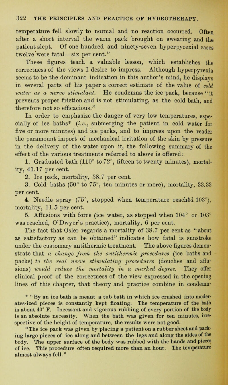 temperature fell slowly to normal and no reaction occurred. Often after a short interval the warm pack brought on sweating and the patient slept. Of one hundred and ninety-seven hyperpyrexial cases twelve were fatal—six per cent. These figures teach a valuable lesson, which establishes the correctness of the views I desire to impress. Although hyperpyrexia seems to be the dominant indication in this author's mind, he displays in several parts of his paper a correct estimate of the value of cold water as a nerve stimulant. He condemns the ice pack, because  it prevents proper friction and is not stimulating, as the cold bath, and therefore not so efficacious. In order to emphasize the danger of very low temperatures, espe- cially of ice baths* (i.e., submerging the patient in cold water for five or more minutes) and ice packs, and to impress upon the reader the paramount import of mechanical irritation of the skin by pressure in the delivery of the water upon it, the following summary of the effect of the various treatments referred to above is offered: 1. Graduated bath (110° to 72°, fifteen to twenty minutes), mortal- ity, 41.17 per cent. 2. Ice pack, mortality, 38.7 per cent. 3. Cold baths (50° to 75°, ten minutes or more), mortality, 33.33 per cent. 4. Needle spray (75°, stopped when temperature reached 103°), mortality, 11.5 per cent. 5. Affusions with force (ice water, as stopped when 104° or 103° was reached, O'Dwyer's practice), mortality, 6 per cent. The fact that Osier regards a mortality of 38.7 per cent as about as satisfactory as can be obtained indicates how fatal is sunstroke under the customary antithermic treatment. The above figures demon- strate that a change from the antithermic procedures (ice baths and packs) to the real nerve stimulating procedures (douches and affu- sions) would reduce the mortality in a marked degree. They offer clinical proof of the correctness of the view expressed in the opening lines of this chapter, that theory and practice combine in condemn- *  By an ice bath is meant a tub bath in which ice crushed into moder- ates-ized pieces is constantly kept floating. The temperature of the bath is about 40° F. Incessant and vigorous rubbing of every portion of the body is an absolute necessity. When the bath was given for ten minutes, irre- spective of the height of temperature, the results were not good. The ice pack was given by placing a patient on a rubber sheet and pack- ing large pieces of ice along and between the legs and along the sides of the body. The upper surface of the body was rubbed with the hands and pieces of ice. This procedure often required more than an hour. The temperature almost always fell.