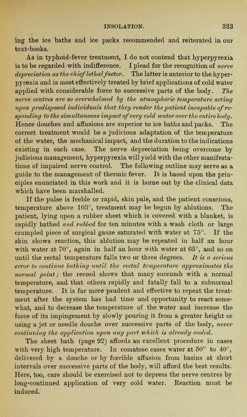 ing the ice baths and ice packs recommended and reiterated in our text-books. As in typhoid-fever treatment, I do not contend that hyperpyrexia is to be regarded with indifference. I plead for the recognition of nerve depreciation as the chief let]ial factor. The latter is anterior to the hyper- pyrexia and is most effectively treated by brief applications of cold water applied with considerable force to successive parts of the body. The nerve centres are so overwhelmed by the atmospheric temperature acting ujjon predisposed individuals that they render the patient incapable of re- sponding to the simultaneous impact of very cold water over the entire body. Hence douches and affusions are superior to ice baths and packs. The correct treatment would be a judicious adaptation of the temperature of the water, the mechanical impact, and the duration to the indications existing in each case. The nerve depreciation being overcome by judicious management, hyperpyrexia will yield with the other manifesta- tions of impaired nerve control. The following outline may serve as a guide to the management of thermic fever. It is based upon the prin- ciples enunciated in this work and it is borne out by the clinical data which have been marshalled. If the pulse is feeble or rapid, skin pale, and the patient conscious, temperature above 103°, treatment may be begun by ablutions. The patient, lying upon a rubber sheet which is covered with a blanket, is rapidly bathed and rubbed for ten minutes with a wash cloth or large crumpled piece of surgical gauze saturated with water at 75°. If the skin shows reaction, this ablution may be repeated in half an hour with water at 70°, again in half an hour with water at 65°, and so on until the rectal temperature falls two or three degrees. It is a serious error to continue bathing until the rectal temperature approximates the normal point; the record shows that many succumb with a normal temperature, and that others rapidly and fatally fall to a subnormal temperature. It is far more prudent and effective to repeat the treat- ment after the system has had time and opportunity to react some- what, and to decrease the temperature of the water and increase the force of its impingement by slowly pouring it from a greater height or using a jet or needle douche over successive parts of the body, never continuing the application upon any part which is already cooled. The sheet bath (page 92) affords an excellent procedure in cases with very high temperature. In comatose cases water at 50° to 40°, delivered by a douche or by forcible affusion from basins at short iutervals over successive parts of the body, will afford the best results. Here, too, care should be exercised not to depress the nerve centres by long-continued application of very cold water. Eeaction must be induced.