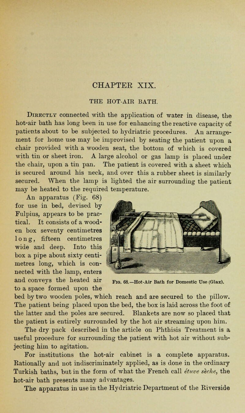 THE HOT-AIR BATH. Directly connected with the application of water in disease, the hot-air bath has long been in use for enhancing the reactive capacity of patients about to be subjected to hydriatric procedures. An arrange- ment for home use may be improvised by seating the patient upon a chair provided with a wooden seat, the bottom of which is covered with tin or sheet iron. A large alcohol or gas lamp is placed under the chair, upon a tin pan. The patient is covered with a sheet which is secured around his neck, and over this a rubber sheet is similarly secured. When the lamp is lighted the air surrounding the patient may be heated to the required temperature. An apparatus (Fig. 68) for use in bed, devised by Fulpius, appears to be prac- tical. It consists of a wood- en box seventy centimetres long, fifteen centimetres wide and deep. Into this box a pipe about sixty centi- metres long, which is con- nected with the lamp, enters and conveys the heated air to a space formed upon the bed by two wooden poles, which reach and are secured to the pillow. The patient being placed upon the bed, the box is laid across the foot of the latter and the poles are secured. Blankets are now so placed that the patient is entirely surrounded by the hot air streaming upon him. The dry pack described in the article on Phthisis Treatment is a useful procedure for surrounding the patient with hot air without sub- jecting him to agitation. For institutions the hot-air cabinet is a complete apparatus. Rationally and not indiscriminately applied, as is done in the ordinary Turkish baths, but in the form of what the French call etuve seche, the hot-air bath presents many advantages. The apparatus in use in the Hydriatric Department of the Eiverside Fig. 68.—Hot-Air Bath for Domestic Use (Glax).