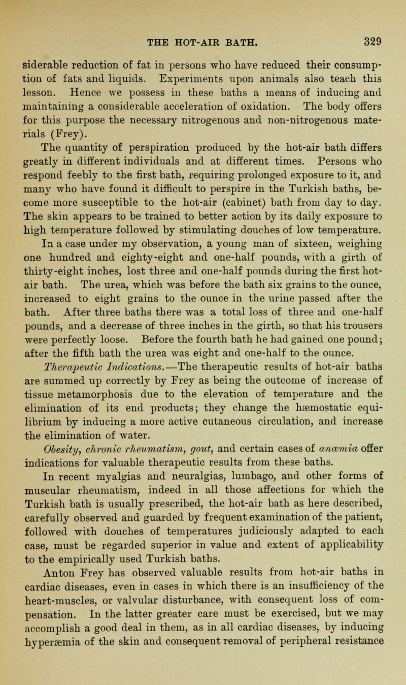 siderable reduction of fat in persons who have reduced their consump- tion of fats and liquids. Experiments upon animals also teach this lesson. Hence we possess in these baths a means of inducing and maintaining a considerable acceleration of oxidation. The body offers for this purpose the necessary nitrogenous and non-nitrogenous mate- rials (Frey). The quantity of perspiration produced by the hot-air bath differs greatly in different individuals and at different times. Persons who respond feebly to the first bath, requiring prolonged exposure to it, and many who have found it difficult to perspire in the Turkish baths, be- come more susceptible to the hot-air (cabinet) bath from day to day. The skin appears to be trained to better action by its daily exposure to high temperature followed by stimulating douches of low temperature. In a case under my observation, a young man of sixteen, weighing one hundred and eighty-eight and one-half pounds, with a girth of thirty-eight inches, lost three and one-half pounds during the first hot- air bath. The urea, which was before the bath six grains to the ounce, increased to eight grains to the ounce in the urine passed after the bath. After three baths there was a total loss of three and one-half pounds, and a decrease of three inches in the girth, so that his trousers were perfectly loose. Before the fourth bath he had gained oue pound; after the fifth bath the urea was eight and one-half to the ounce. Therapeutic Indications.—The therapeutic results of hot-air baths are summed up correctly by Frey as being the outcome of increase of tissue metamorphosis due to the elevation of temperature and the elimination of its end products; they change the haemostatic equi- librium by inducing a more active cutaneous circulation, and increase the elimination of water. Obesity, chronic rheumatism, gout, and certain cases of aneemia offer indications for valuable therapeutic results from these baths. In recent myalgias and neuralgias, lumbago, and other forms of muscular rheumatism, indeed in all those affections for which the Turkish bath is usually prescribed, the hot-air bath as here described, carefully observed and guarded by frequent examination of the patient, followed with douches of temperatures judiciously adapted to each case, must be regarded superior in value and extent of applicability to the empirically used Turkish baths. Anton Frey has observed valuable results from hot-air baths in cardiac diseases, even in cases in which there is an insufficiency of the heart-muscles, or valvular disturbance, with consequent loss of com- pensation. In the latter greater care must be exercised, but we may accomplish a good deal in them, as in all cardiac diseases, by inducing hyperemia of the skin and consequent removal of peripheral resistance