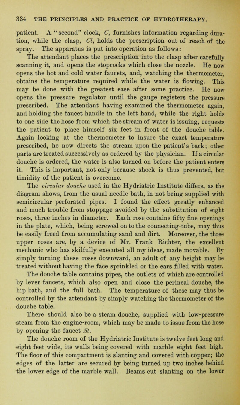 patient. A  second clock, C, furnishes information regarding dura- tion, while the clasp, CI, holds the prescription out of reach of the spray. The apparatus is put into operation as follows: The attendant places the prescription into the clasp after carefully- scanning it, and opens the stopcocks which close the nozzle. He now opens the hot and cold water faucets, and, watching the thermometer, obtains the temperature required while the water is flowing. This may be done with the greatest ease after some practice. He now opens the pressure regulator until the gauge registers the pressure prescribed. The attendant having examined the thermometer again, and holding the faucet handle in the left hand, while the right holds to one side the hose from which the stream of water is issuing, requests the patient to place himself six feet in front of the douche table. Again looking at the thermometer to insure the exact temperature prescribed, he now directs the stream upon the patient's back; other parts are treated successively as ordered by the physician. If a circular douche is ordered, the water is also turned on before the patient enters it. This is important, not only because shock is thus prevented, but timidity of the patient is overcome. The circular douche used in the Hydriatric Institute differs, as the diagram shows, from the usual needle bath, in not being supplied with semicircular perforated pipes. I found the effect greatly enhanced and much trouble from stoppage avoided by the substitution of eight roses, three inches in diameter. Each rose contains fifty fine openings in the plate, which, being screwed on to the connecting-tube, may thus be easily freed from accumulating sand and dirt. Moreover, the three upper roses are, by a device of Mr. Frank Richter, the excellent mechanic who has skilfully executed all my ideas, made movable. By simply turning these roses downward, an adult of any height may be treated without having the face sprinkled or the ears filled with water. The douche table contains pipes, the outlets of which are controlled by lever faucets, which also open and close the perineal douche, the hip bath, and the full bath. The temperature of these may thus be controlled by the attendant by simply watching the thermometer of the douche table. There should also be a steam douche, supplied with low-pressure steam from the engine-room, which may be made to issue from the hose by opening the faucet St. The douche room of the Hydriatric Institute is twelve feet long and eight feet wide, its walls being covered with marble eight feet high. The floor of this compartment is slanting and covered with copper; the edges of the latter are secured by being turned up two inches behind the lower edge of the marble wall. Beams cut slanting on the lower