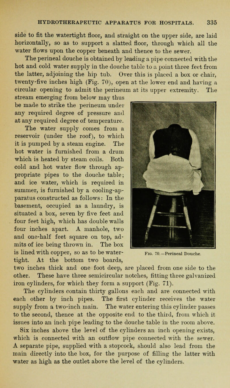 side to fit the watertight floor, and straight on the upper side, are laid horizontally, so as to support a slatted floor, through which all the water flows upon the copper beneath and thence to the sewer. The perineal douche is obtained by leading a pipe connected with the hot and cold water supply in the douche table to a point three feet from the latter, adjoining the hip tub. Over this is placed a box or chair, twenty-five inches high (Fig. 70), open at the lower end and having a circular opening to admit the perineum at its upper extremity. The stream emerging from below may thus be made to strike the perineum under any required degree of pressure and at any required degree of temperature. The water supply comes from a reservoir (under the roof), to which it is pumped by a steam engine. The hot water is furnished from a drum which is heated by steam coils. Both cold and hot water flow through ap- propriate pipes to the douche table; and ice water, which is required in summer, is furnished by a cooling-ap- paratus constructed as follows: In the basement, occupied as a laundry, is situated a box, seven by five feet and four feet high, which has double walls four inches apart. A manhole, two and one-half feet square on top, ad- mits of ice being thrown in. The box is lined with copper, so as to be water- tight. At the bottom two boards, two inches thick and one foot deep, are placed from one side to the other. These have three semicircular notches, fitting three galvanized iron cylinders, for which they form a support (Fig. 71). The cylinders contain thirty gallons each and are connected with each other by inch pipes. The first cylinder receives the water supply from a two-inch main. The water entering this cylinder passes to the second, thence at the opposite end to the third, from which it issues into an inch pipe leading to the douche table in the room above. Six inches above the level of the cylinders an inch opening exists, which is connected with an outflow pipe connected with the sewer. A separate pipe, supplied with a stopcock, should also lead from the main directly into the box, for the purpose of filling the latter with water as high as the outlet above the level of the cylinders. Perineal Douche.