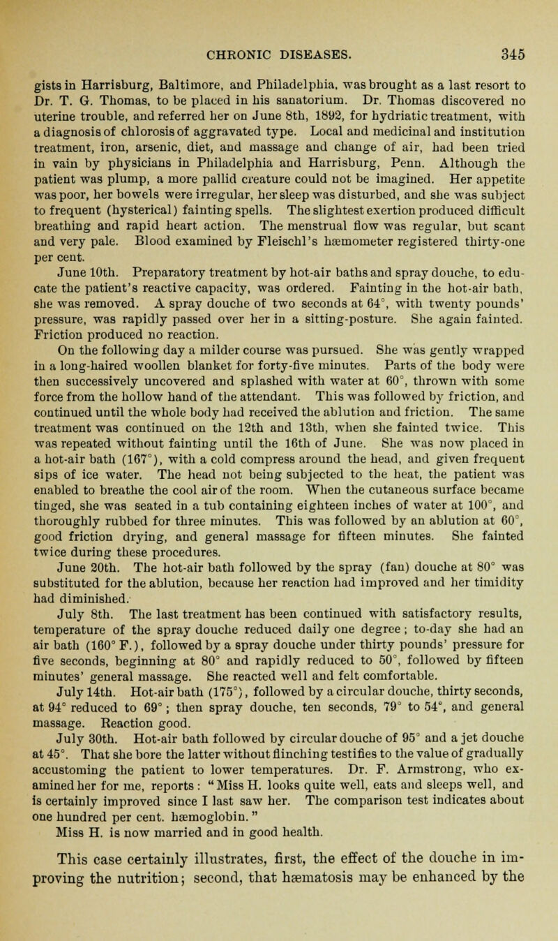 gists in Harrisburg, Baltimore, and Philadelphia, was brought as a last resort to Dr. T. G. Thomas, to be placed in his sanatorium. Dr. Thomas discovered no uterine trouble, and referred her on June 8th, 1892, for hydriatic treatment, with a diagnosis of chlorosis of aggravated type. Local and medicinal and institution treatment, iron, arsenic, diet, and massage and change of air, had been tried in vain by physicians in Philadelphia and Harrisburg, Penn. Although the patient was plump, a more pallid creature could not be imagined. Her appetite was poor, her bowels were irregular, her sleep was disturbed, and she was subject to frequent (hysterical) fainting spells. The slightest exertion produced difficult breathing and rapid heart action. The menstrual flow was regular, but scant and very pale. Blood examined by Fleischl's heemorneter registered thirty-one per cent. June 10th. Preparatory treatment by hot-air baths and spray douche, to edu- cate the patient's reactive capacity, was ordered. Painting in the hot-air bath, she was removed. A spray douche of two seconds at 64°, with twenty pounds' pressure, was rapidly passed over her in a sitting-posture. She again fainted. Friction produced no reaction. On the following day a milder course was pursued. She was gently wrapped in a long-haired woollen blanket for forty-five minutes. Parts of the body were then successively uncovered and splashed with water at 60°, thrown with some force from the hollow hand of the attendant. This was followed by friction, and continued until the whole body had received the ablution and friction. The same treatment was continued on the 12th and 13th, when she fainted twice. This was repeated without fainting until the 16th of June. She was now placed in a hot-air bath (167°), with a cold compress around the head, and given frequent sips of ice water. The head not being subjected to the heat, the patient was enabled to breathe the cool air of the room. When the cutaneous surface became tinged, she was seated in a tub containing eighteen inches of water at 100°, and thoroughly rubbed for three minutes. This was followed by an ablution at 60°, good friction drying, and general massage for fifteen minutes. She fainted twice during these procedures. June 20th. The hot-air bath followed by the spray (fan) douche at 80° was substituted for the ablution, because her reaction had improved and her timidity had diminished. July 8th. The last treatment has been continued with satisfactory results, temperature of the spray douche reduced daily one degree ; to-day she had an air bath (160° F.), followed by a spray douche under thirty pounds' pressure for five seconds, beginning at 80° and rapidly reduced to 50°, followed by fifteen minutes' general massage. She reacted well and felt comfortable. July 14th. Hot-air bath (175°), followed by a circular douche, thirty seconds, at 94° reduced to 69° j then spray douche, ten seconds, 79° to 54°, and general massage. Reaction good. July 30th. Hot-air bath followed by circular douche of 95° and a jet douche at 45°. That she bore the latter without flinching testifies to the value of gradually accustoming the patient to lower temperatures. Dr. F. Armstrong, who ex- amined her for me, reports : Miss H. looks quite well, eats and sleeps well, and is certainly improved since I last saw her. The comparison test indicates about one hundred per cent, haemoglobin. Miss H. is now married and in good health. This case certainly illustrates, first, the effect of the douche in im- proving the nutrition; second, that heematosis may be enhanced by the