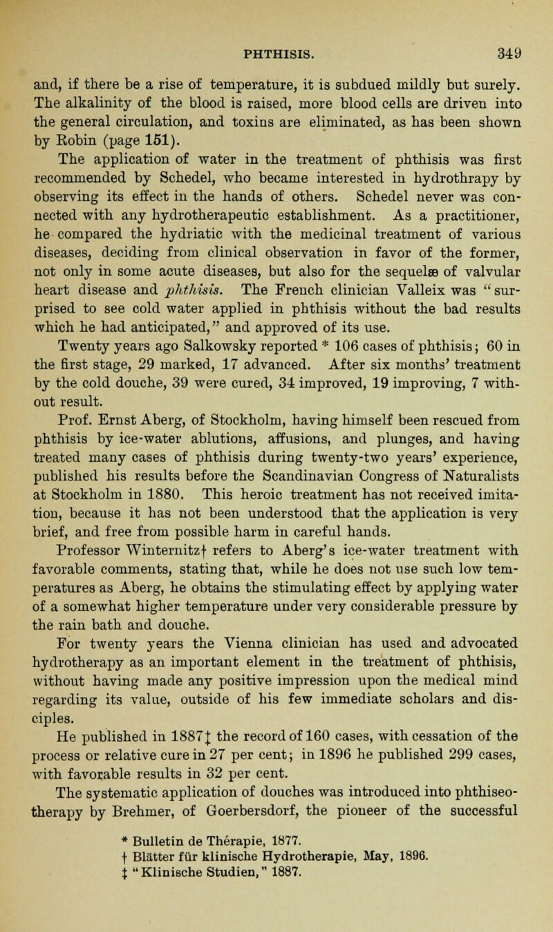and, if there be a rise of temperature, it is subdued mildly but surely. The alkalinity of the blood is raised, more blood cells are driven into the general circulation, and toxins are eliminated, as has been shown by Eobin (page 151). The application of water in the treatment of phthisis was first recommended by Schedel, who became interested in hydrothrapy by observing its effect in the hands of others. Schedel never was con- nected with any hydrotherapeutic establishment. As a practitioner, he compared the hydriatic with the medicinal treatment of various diseases, deciding from clinical observation in favor of the former, not only in some acute diseases, but also for the sequelae of valvular heart disease and phthisis. The French clinician Valleix was  sur- prised to see cold water applied in phthisis without the bad results which he had anticipated, and approved of its use. Twenty years ago Salkowsky reported * 106 cases of phthisis; 60 in the first stage, 29 marked, 17 advanced. After six months' treatment by the cold douche, 39 were cured, 34 improved, 19 improving, 7 with- out result. Prof. Ernst Aberg, of Stockholm, having himself been rescued from phthisis by ice-water ablutions, affusions, and plunges, and having treated many cases of phthisis during twenty-two years' experience, published his results before the Scandinavian Congress of Naturalists at Stockholm in 1880. This heroic treatment has not received imita- tion, because it has not been understood that the application is very brief, and free from possible harm in careful hands. Professor Winternitzf refers to Aberg's ice-water treatment with favorable comments, stating that, while he does not use such low tem- peratures as Aberg, he obtains the stimulating effect by applying water of a somewhat higher temperature under very considerable pressure by the rain bath and douche. For twenty years the Vienna clinician has used and advocated hydrotherapy as an important element in the treatment of phthisis, without having made any positive impression upon the medical mind regarding its value, outside of his few immediate scholars and dis- ciples. He published in 1887J the record of 160 cases, with cessation of the process or relative cure in 27 per cent; in 1896 he published 299 cases, with favorable results in 32 per cent. The systematic application of douches was introduced into phthiseo- therapy by Brehmer, of Goerbersdorf, the pioneer of the successful * Bulletin de Therapie, 1877. f Blatter fur klinische Hydrotherapie, May, 1896. % Klinische Studien, 1887.