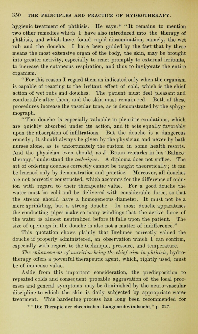 hygienic treatment of phthisis. He says :*  It remains to mention two other remedies which I have also introduced into the therapy of phthisis, and which have round rapid dissemination, namely, the wet rub and the douche. I ha.e been guided by the fact that by these means the most extensive organ of the body, the skin, may be brought into greater activity, especially to react promptly to external irritants, to increase the cutaneous respiration, and thus to invigorate the entire organism.  For this reason I regard them as indicated only when the organism is capable of reacting to the irritant effect of cold, which is the chief action of wet rubs and douches. The patient must feel pleasant and comfortable after them, and the skin must remain red. Both of these procedures increase the vascular tone, as is demonstrated by the sphyg- mograph.  The douche is especially valuable in pleuritic exudations, which are quickly absorbed under its action, and it acts equally favorably upon the absorption of infiltrations. But the douche is a dangerous remedy ; it should always be given by the physician and never by bath nurses alone, as is unfortunately the custom in some health resorts. And the physician even should, as J. Braun remarks in his ' Balneo- therapy,' understand the technique. A diploma does not suffice. The art of ordering douches correctly cannot be taught theoretically ; it can be learned only by demonstration and practice. Moreover, all douches are not correctly constructed, which accounts for the difference of opin- ion with regard to their therapeutic value. For a good douche the water must be cold and be delivered with considerable force, so that the stream should have a homogeneous diameter. It must not be a mere sprinkling, but a strong douche. In most douche apparatuses the conducting pipes make so many wiudings that the active force of the water is almost neutralized before it falls upon the patient. The size of openings in the douche is also not a matter of indifference. This quotation shows plainly that Brehmer correctly valued the douche if properly administered, an observation which I can confirm, especially with regard to the technique, pressure, and temperature. The enhancement of nutrition being the chief aim in phthisis, hydro- therapy offers a powerful therapeutic agent, which, rightly used, must be of immense value. Aside from this important consideration, the predisposition to repeated colds and consequent probable aggravation of the local proc- esses and general symptoms may be diminished by the neuro-vascular discipline to which the skin is daily subjected by appropriate water treatment. This hardening process has long been recommended for * Die Therapie der chronischen Lungenschwindsucht, p. 327.