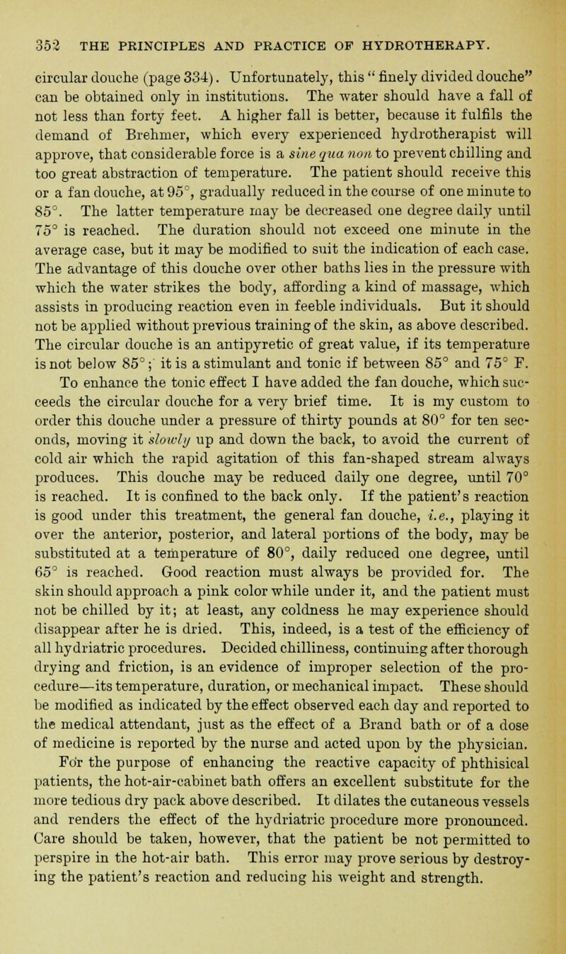 circular douche (page 334). Unfortunately, this  finely divided douche can be obtained only in institutions. The water should have a fall of not less than forty feet. A higher fall is better, because it fulfils the demand of Brehrner, which every experienced hydrotherapist will approve, that considerable force is a sine qua non to prevent chilling and too great abstraction of temperature. The patient should receive this or a fan douche, at 95°, gradually reduced in the course of one minute to 85°. The latter temperature may be decreased one degree daily until 75° is reached. The duration should not exceed one minute in the average case, but it may be modified to suit the indication of each case. The advantage of this douche over other baths lies in the pressure with which the water strikes the body, affording a kind of massage, which assists in producing reaction even in feeble individuals. But it should not be applied without previous training of the skin, as above described. The circular douche is an antipyretic of great value, if its temperature is not below 85°; it is a stimulant and tonic if between 85° and 75° F. To enhance the tonic effect I have added the fan douche, which suc- ceeds the circular douche for a very brief time. It is my custom to order this douche under a pressure of thirty pounds at 80° for ten sec- onds, moving it slowly up and down the back, to avoid the current of cold air which the rapid agitation of this fan-shaped stream always produces. This douche may be reduced daily one degree, until 70° is reached. It is confined to the back only. If the patient's reaction is good under this treatment, the general fan douche, i.e., playing it over the anterior, posterior, and lateral portions of the body, may be substituted at a temperature of 80°, daily reduced one degree, until 65° is reached. Good reaction must always be provided for. The skin should approach a pink color while under it, and the patient must not be chilled by it; at least, any coldness he may experience should disappear after he is dried. This, indeed, is a test of the efficiency of all hydriatric procedures. Decided chilliness, continuing after thorough drying and friction, is an evidence of improper selection of the pro- cedure—its temperature, duration, or mechanical impact. These should be modified as indicated by the effect observed each day and reported to the medical attendant, just as the effect of a Brand bath or of a dose of medicine is reported by the nurse and acted upon by the physician. For the purpose of enhancing the reactive capacity of phthisical patients, the hot-air-cabinet bath offers an excellent substitute for the more tedious dry pack above described. It dilates the cutaneous vessels and renders the effect of the hydriatric procedure more pronounced. Care should be taken, however, that the patient be not permitted to perspire in the hot-air bath. This error may prove serious by destroy- ing the patient's reaction and reducing his weight and strength.