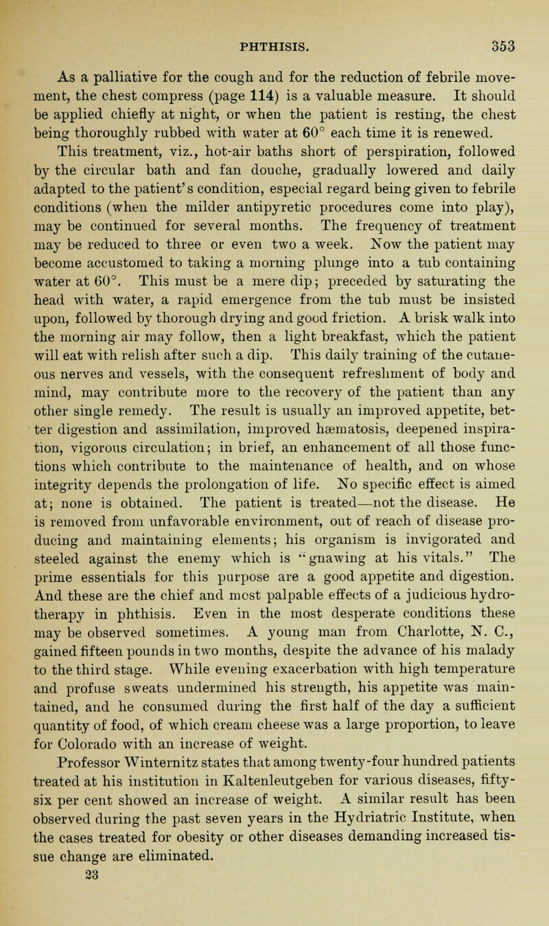 As a palliative for the cough and for the reduction of febrile move- ment, the chest compress (page 114) is a valuable measure. It should be applied chiefly at night, or when the patient is resting, the chest being thoroughly rubbed with water at 60° each time it is renewed. This treatment, viz., hot-air baths short of perspiration, followed by the circular bath and fan douche, gradually lowered and daily adapted to the patient's condition, especial regard being given to febrile conditions (when the milder antipyretic procedures come into play), may be continued for several months. The frequency of treatment may be reduced to three or even two a week. Now the patient may become accustomed to taking a morning plunge into a tub containing water at 60°. This must be a mere clip; preceded by saturating the head with water, a rapid emergence from the tub must be insisted upon, followed by thorough drying and good friction. A brisk walk into the morning air may follow, then a light breakfast, which the patient will eat with relish after such a dip. This daily training of the cutane- ous nerves and vessels, with the consequent refreshment of body and mind, may contribute more to the recovery of the patient than any other single remedy. The result is usually an improved appetite, bet- ter digestion and assimilation, improved haematosis, deepened inspira- tion, vigorous circulation; in brief, an enhancement of all those func- tions which contribute to the maintenance of health, and on whose integrity depends the prolongation of life. No specific effect is aimed at; none is obtained. The patient is treated—not the disease. He is removed from unfavorable environment, out of reach of disease pro- ducing and maintaining elements; his organism is invigorated and steeled against the enemy which is gnawing at his vitals. The prime essentials for this purpose are a good appetite and digestion. And these are the chief and most palpable effects of a judicious hydro- therapy in phthisis. Even in the most desperate conditions these may be observed sometimes. A young man from Charlotte, N. C, gained fifteen pounds in two months, despite the advance of his malady to the third stage. While evening exacerbation with high temperature and profuse sweats undermined his strength, his appetite was main- tained, and he consumed during the first half of the day a sufficient quantity of food, of which cream cheese was a large proportion, to leave for Colorado with an increase of weight. Professor Winternitz states that among twenty-four hundred patients treated at his institution in Kaltenleutgeben for various diseases, fifty- six per cent showed an increase of weight. A similar result has been observed during the past seven years in the Hydriatric Institute, when the cases treated for obesity or other diseases demanding increased tis- sue change are eliminated. 23