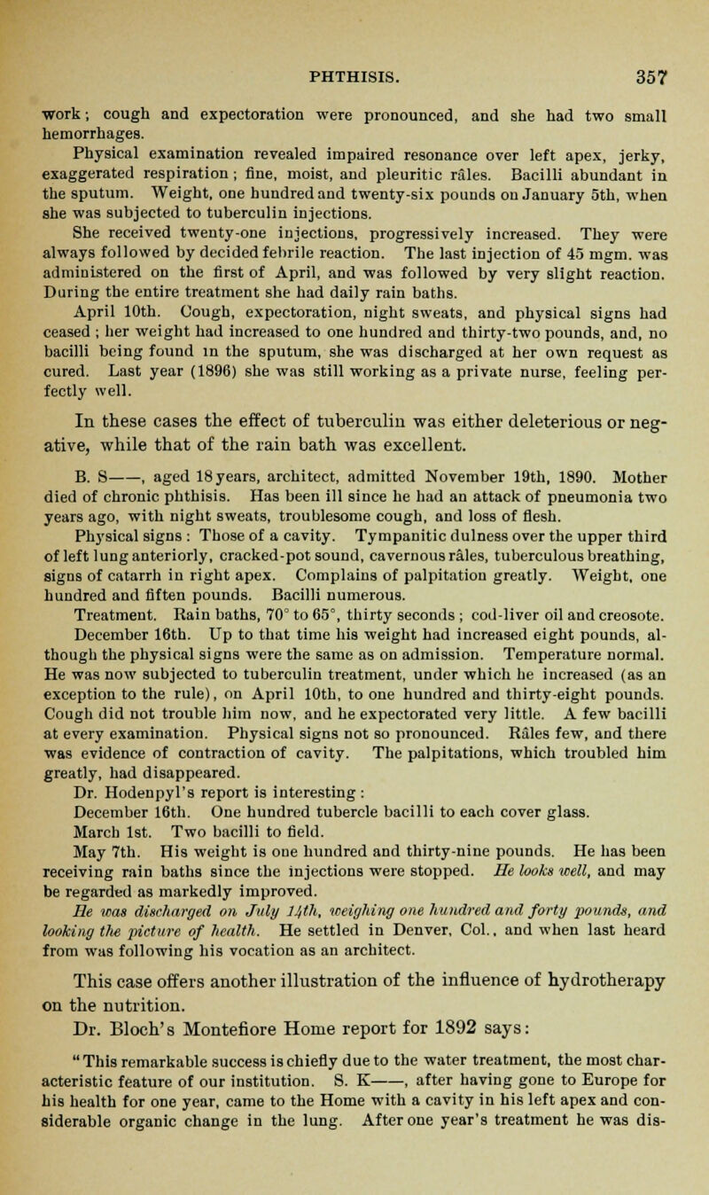 work; cough and expectoration were pronounced, and she had two small hemorrhages. Physical examination revealed impaired resonance over left apex, jerky, exaggerated respiration ; fine, moist, and pleuritic rales. Bacilli abundant in the sputum. Weight, one hundred and twenty-six pounds on January 5th, when she was subjected to tuberculin injections. She received twenty-one injections, progressively increased. They were always followed by decided febrile reaction. The last injection of 45 mgm. was administered on the first of April, and was followed by very slight reaction. During the entire treatment she had daily rain baths. April 10th. Cough, expectoration, night sweats, and physical signs had ceased ; her weight had increased to one hundred and thirty-two pounds, and, no bacilli being found in the sputum, she was discharged at her own request as cured. Last year (1896) she was still working as a private nurse, feeling per- fectly well. In these cases the effect of tuberculin was either deleterious or neg- ative, while that of the rain bath was excellent. B. S , aged 18years, architect, admitted November 19th, 1890. Mother died of chronic phthisis. Has been ill since he had an attack of pneumonia two years ago, with night sweats, troublesome cough, and loss of flesh. Physical signs : Those of a cavity. Tympanitic dulness over the upper third of left lung anteriorly, cracked-pot sound, cavernous rales, tuberculous breathing, signs of catarrh in right apex. Complains of palpitation greatly. Weight, one hundred and fiften pounds. Bacilli numerous. Treatment. Rain baths, 70° to 65°, thirty seconds ; cod-liver oil and creosote. December 16th. Up to that time his weight had increased eight pounds, al- though the physical signs were the same as on admission. Temperature normal. He was now subjected to tuberculin treatment, under which he increased (as an exception to the rule), on April 10th, to one hundred and thirty-eight pounds. Cough did not trouble him now, and he expectorated very little. A few bacilli at every examination. Physical signs not so pronounced. Rales few, and there was evidence of contraction of cavity. The palpitations, which troubled him greatly, had disappeared. Dr. Hodenpyl's report is interesting: December 16th. One hundred tubercle bacilli to each cover glass. March 1st. Two bacilli to field. May 7th. His weight is one hundred and thirty-nine pounds. He has been receiving rain baths since the injections were stopped. He looks well, and may be regarded as markedly improved. He was discharged on July 14th, weighing one hundred and forty pounds, and looking the picture of health. He settled in Denver, Col., and when last heard from was following his vocation as an architect. This case offers another illustration of the influence of hydrotherapy on the nutrition. Dr. Bloch' s Montefiore Home report for 1892 says:  This remarkable success is chiefly due to the water treatment, the most char- acteristic feature of our institution. S. K , after having gone to Europe for his health for one year, came to the Home with a cavity in his left apex and con- siderable organic change in the lung. After one year's treatment he was dis-