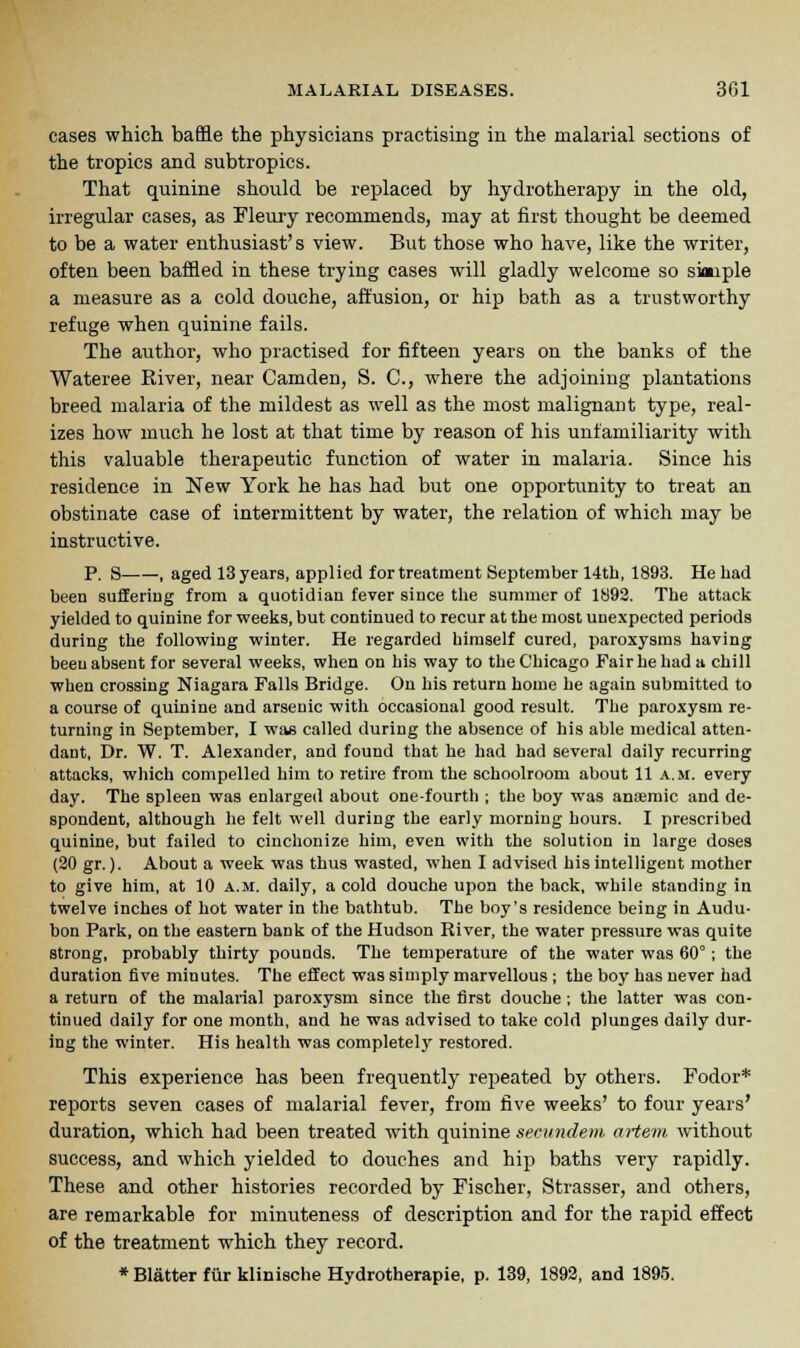 cases which baffle the physicians practising in the malarial sections of the tropics and subtropics. That quinine should be replaced by hydrotherapy in the old, irregular cases, as Fleury recommends, may at first thought be deemed to be a water enthusiast's view. But those who have, like the writer, often been baffled in these trying cases will gladly welcome so skaiple a measure as a cold douche, affusion, or hip bath as a trustworthy refuge when quinine fails. The author, who practised for fifteen years on the banks of the Wateree River, near Camden, S. C, where the adjoining plantations breed malaria of the mildest as well as the most malignant type, real- izes how much he lost at that time by reason of his unfamiliarity with this valuable therapeutic function of water in malaria. Since his residence in New York he has had but one opportunity to treat an obstinate case of intermittent by water, the relation of which may be instructive. P. S , aged 13 years, applied for treatment September 14th, 1893. He had been suffering from a quotidian fever since the summer of 1892. The attack yielded to quinine for weeks, but continued to recur at the most unexpected periods during the following winter. He regarded himself cured, paroxysms having been absent for several weeks, when on his way to the Chicago Fair he had a chill when crossing Niagara Falls Bridge. On his return home he again submitted to a course of quinine and arsenic with occasional good result. The paroxysm re- turning in September, I was called during the absence of his able medical atten- dant, Dr. W. T. Alexander, and found that he had had several daily recurring attacks, which compelled him to retire from the schoolroom about 11 a.m. every day. The spleen was enlarged about one-fourth ; the boy was anaemic and de- spondent, although he felt well during the early morning hours. I prescribed quinine, but failed to ciuchonize him, even with the solution in large doses (20 gr.). About a week was thus wasted, when I advised his intelligent mother to give him, at 10 a.m. daily, a cold douche upon the back, while standing in twelve inches of hot water in the bathtub. The boy's residence being in Audu- bon Park, on the eastern bank of the Hudson River, the water pressure was quite strong, probably thirty pounds. The temperature of the water was 60°; the duration five minutes. The effect was simply marvellous ; the boy has never had a return of the malarial paroxysm since the first douche; the latter was con- tinued daily for one month, and he was advised to take cold plunges daily dur- ing the winter. His health was completely restored. This experience has been frequently repeated by others. Fodor* reports seven cases of malarial fever, from five weeks' to four years' duration, which had been treated with quinine secundem artem without success, and which yielded to douches and hip baths very rapidly. These and other histories recorded by Fischer, Strasser, and others, are remarkable for minuteness of description and for the rapid effect of the treatment which they record. * Blatter fur klinische Hydrotherapie, p. 139, 1892, and 1895.