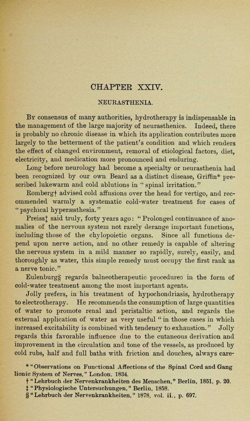 NEURASTHENIA. By consensus of many authorities, hydrotherapy is indispensable in the management of the large majority of neurasthenics. Indeed, there is probably no chronic disease in which its application contributes more largely to the betterment of the patient's condition and which renders the effect of changed environment, removal of etiological factors, diet, electricity, and medication more pronounced and enduring. Long before neurology had become a specialty or neurasthenia had been recognized by our own Beard as a distinct disease, Griffin* pre- scribed lukewarm and cold ablutions in  spinal irritation. Rombergf advised cold affusions over the head for vertigo, and rec- ommended warmly a systematic cold-water treatment for cases of psychical hypersesthesia. PreissJ said truly, forty years ago:  Prolonged continuance of ano- malies of the nervous system not rarely derange important functions, including those of the chylopoietic organs. Since all functions de- pend upon nerve action, and no other remedy is capable of altering the nervous system in a mild manner so rapidly, surely, easily, and thoroughly as water, this simple remedy must occupy the first rank as a nerve tonic. Eulenburg§ regards balneotherapeutic procedures in the form of cold-water treatment among the most important agents. Jolly prefers, in his treatment of hypochondriasis, hydrotherapy to electrotherapy. He recommends the consumption of large quantities of water to promote renal and peristaltic action, and regards the external application of water as very useful  in those cases in which increased excitability is combined with tendency to exhaustion. Jolly regards this favorable influence due to the cutaneous derivation and improvement in the circulation and tone of the vessels, as produced by cold rubs, half and full baths with friction and douches, always care- *  Observations on Funrtional Affections of the Spinal Cord and Gang lionic System of Nerves, London. 1834 t Lehrbuch der Nervenkrankheiten des Menschen, Berlin, 1851, p. 20. t  Physiologische Untersuchungen, Berlin, 1858. §Lehrbuch der Nervenkrankheiten, 1878, vol. ii., p. 697.