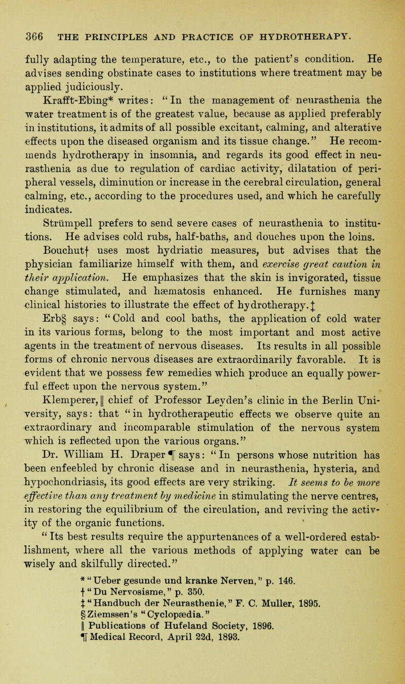 fully adapting the temperature, etc., to the patient's condition. He advises sending obstinate cases to institutions where treatment may be applied judiciously. Krafft-Ebing* writes:  In the management of neurasthenia the water treatment is of the greatest value, because as applied preferably in institutions, it admits of all possible excitant, calming, and alterative effects upon the diseased organism and its tissue change. He recom- mends hydrotherapy in insomnia, and regards its good effect in neu- rasthenia as due to regulation of cardiac activity, dilatation of peri- pheral vessels, diminution or increase in the cerebral circulation, general calming, etc., according to the procedures used, and which he carefully indicates. Striimpell prefers to send severe cases of neurasthenia to institu- tions. He advises cold rubs, half-baths, and douches upon the loins. Bouchutf uses most hydriatic measures, but advises that the physician familiarize himself with them, and exercise great caution in their application. He emphasizes that the skin is invigorated, tissue change stimulated, and hsematosis enhanced. He furnishes many clinical histories to illustrate the effect of hydrotherapy.]; Erb§ says:  Cold and cool baths, the application of cold water in its various forms, belong to the most important and most active agents in the treatment of nervous diseases. Its results in all possible forms of chronic nervous diseases are extraordinarily favorable. It is evident that we possess few remedies which produce an equally power- ful effect upon the nervous system. Klemperer, I chief of Professor Leyden's clinic in the Berlin Uni- versity, says: that  in hydrotherapeutic effects we observe quite an extraordinary and incomparable stimulation of the nervous system which is reflected upon the various organs. Dr. William H. Draper % says:  In persons whose nutrition has been enfeebled by chronic disease and in neurasthenia, hysteria, and hypochondriasis, its good effects are very striking. It seems to be more effective than any treatment by medicine in stimulating the nerve centres, in restoring the equilibrium of the circulation, and reviving the activ- ity of the organic functions.  Its best results require the appurtenances of a well-ordered estab- lishment, where all the various methods of applying water can be wisely and skilfully directed. *  Ueber gesunde und kranke Nerven, p. 146. f  Du Nervosisme, p. 350. jHandbuch der Neurasthenic, F. C. Muller, 1895. §Ziems8en's  Cyclopasdia. I Publications of Hufeland Society, 1896. U Medical Record, April 22d, 1893.