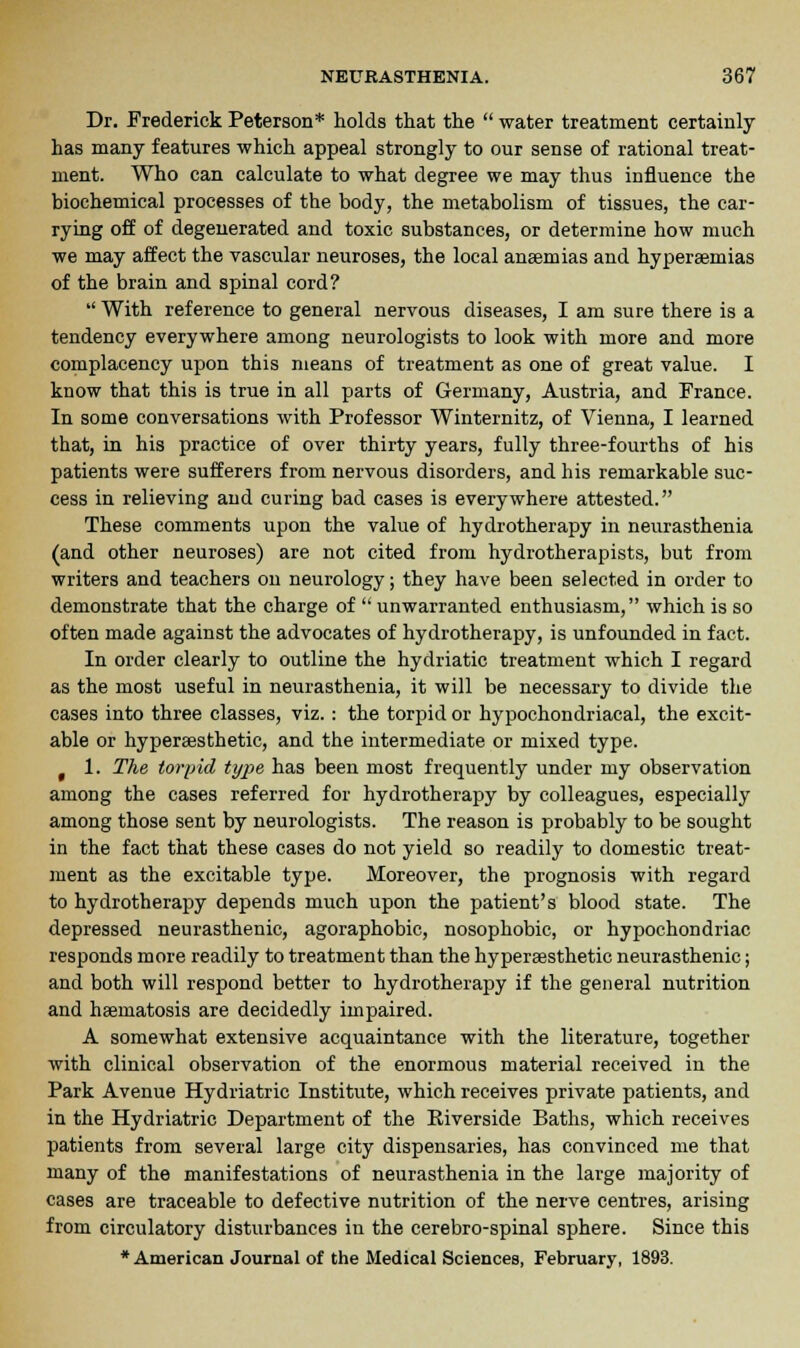 Dr. Frederick Peterson* holds that the  water treatment certainly has many features which appeal strongly to our sense of rational treat- ment. Who can calculate to what degree we may thus influence the biochemical processes of the body, the metabolism of tissues, the car- rying off of degenerated and toxic substances, or determine how much we may affect the vascular neuroses, the local anaemias and hyperaemias of the brain and spinal cord?  With reference to general nervous diseases, I am sure there is a tendency everywhere among neurologists to look with more and more complacency upon this means of treatment as one of great value. I know that this is true in all parts of Germany, Austria, and France. In some conversations with Professor Winternitz, of Vienna, I learned that, in his practice of over thirty years, fully three-fourths of his patients were sufferers from nervous disorders, and his remarkable suc- cess in relieving and curing bad cases is everywhere attested. These comments upon the value of hydrotherapy in neurasthenia (and other neuroses) are not cited from hydrotherapists, but from writers and teachers on neurology; they have been selected in order to demonstrate that the charge of  unwarranted enthusiasm, which is so often made against the advocates of hydrotherapy, is unfounded in fact. In order clearly to outline the hydriatic treatment which I regard as the most useful in neurasthenia, it will be necessary to divide the cases into three classes, viz. : the torpid or hypochondriacal, the excit- able or hyperassthetic, and the intermediate or mixed type. 1. The torpid type has been most frequently under my observation among the cases referred for hydrotherapy by colleagues, especially among those sent by neurologists. The reason is probably to be sought in the fact that these cases do not yield so readily to domestic treat- ment as the excitable type. Moreover, the prognosis with regard to hydrotherapy depends much upon the patient's blood state. The depressed neurasthenic, agoraphobic, nosophobic, or hypochondriac responds more readily to treatment than the hyperaesthetic neurasthenic; and both will respond better to hydrotherapy if the general nutrition and hasmatosis are decidedly impaired. A somewhat extensive acquaintance with the literature, together with clinical observation of the enormous material received in the Park Avenue Hydriatric Institute, which receives private patients, and in the Hydriatric Department of the Eiverside Baths, which receives patients from several large city dispensaries, has convinced me that many of the manifestations of neurasthenia in the large majority of cases are traceable to defective nutrition of the nerve centres, arising from circulatory disturbances in the cerebro-spinal sphere. Since this •American Journal of the Medical Sciences, February, 1893.