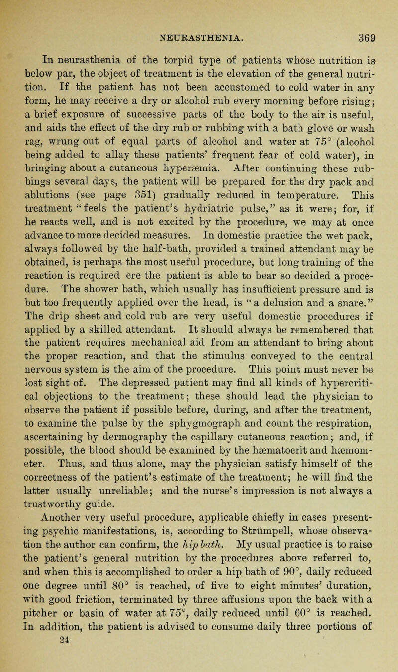 In neurasthenia of the torpid type of patients whose nutrition is below par, the object of treatment is the elevation of the general nutri- tion. If the patient has not been accustomed to cold water in any form, he may receive a dry or alcohol rub every morning before rising; a brief exposure of successive parts of the body to the air is useful, and aids the effect of the dry rub or rubbing with a bath glove or wash rag, wrung out of equal parts of alcohol and water at 75° (alcohol being added to allay these patients' frequent fear of cold water), in bringing about a cutaneous hyperemia. After continuing these rub- bings several days, the patient will be prepared for the dry pack and ablutions (see page 351) gradually reduced in temperature. This treatment  feels the patient's hydriatric pulse, as it were; for, if he reacts well, and is not excited by the procedure, we may at once advance to more decided measures. In domestic practice the wet pack, always followed by the half-bath, provided a trained attendant may be obtained, is perhaps the most useful procedure, but long training of the reaction is required ere the patient is able to bear so decided a proce- dure. The shower bath, which usually has insufficient pressure and is but too frequently applied over the head, is a delusion and a snare. The drip sheet and cold rub are very useful domestic procedures if applied by a skilled attendant. It should always be remembered that the patient requires mechanical aid from an attendant to bring about the proper reaction, and that the stimulus conveyed to the central nervous system is the aim of the procedure. This point must never be lost sight of. The depressed patient may find all kinds of hypercriti- cal objections to the treatment; these should lead the physician to observe the patient if possible before, during, and after the treatment, to examine the pulse by the sphygmograph and count the respiration, ascertaining by dermography the capillary cutaneous reaction; and, if possible, the blood should be examined by the hsematocrit and haemom- eter. Thus, and thus alone, may the physician satisfy himself of the correctness of the patient's estimate of the treatment; he will find the latter usually unreliable; and the nurse's impression is not always a trustworthy guide. Another very useful procedure, applicable chiefly in cases present- ing psychic manifestations, is, according to Striimpell, whose observa- tion the author can confirm, the hip bath. My usual practice is to raise the patient's general nutrition by the procedures above referred to, and when this is accomplished to order a hip bath of 90°, daily reduced one degree until 80° is reached, of five to eight minutes' duration, with good friction, terminated by three affusions upon the back with a pitcher or basin of water at 75°, daily reduced until 60° is reached. In addition, the patient is advised to consume daily three portions of 24