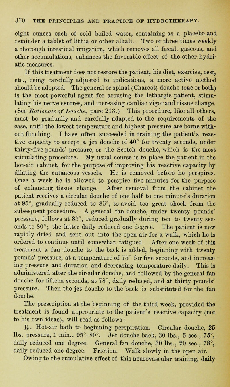 eight ounces each of cold boiled water, containing as a placebo and reminder a tablet of lithia or other alkali. Two or three times weekly a thorough intestinal irrigation, which removes all faecal, gaseous, and other accumulations, enhances the favorable effect of the other hydri- atic measures. If this treatment does not restore the patient, his diet, exercise, rest, etc., being carefully adjusted to indications, a more active method should be adopted. The general or spinal (Charcot) douche (one or both) is the most powerful agent for arousing the lethargic patient, stimu- lating his nerve centres, and increasing cardiac vigor and tissue change. (See Rationale of Douche, page 213.) This procedure, like all others, must be gradually and carefully adapted to the requirements of the case, until the lowest temperature and highest pressure are borne with- out flinching. I have often succeeded in training the patient's reac- tive capacity to accept a jet douche of 40° for twenty seconds, under thirty-five pounds' pressure, or the Scotch douche, which is the most stimulating procedure. My usual course is to place the patient in the hot-air cabinet, for the purpose of improving his reactive capacity by dilating the cutaneous vessels. He is removed before he perspires. Once a week he is allowed to perspire five minutes for the purpose of enhancing tissue change. After removal from the cabinet the patient receives a circular douche of one-half to one minute's duration at 95°, gradually reduced to 85°, to avoid too great shock from the subsequent procedure. A general fan douche, under twenty pounds' pressure, follows at 85°, reduced gradually during ten to twenty sec- onds to 80°; the latter daily reduced one degree. The patient is now rapidly dried and sent out into the open air for a walk, which he is ordered to continue until somewhat fatigued. After one week of this treatment a fan douche to the back is added, beginning with twenty pounds' pressure, at a temperature of 75° for five seconds, and increas- ing pressure and duration and decreasing temperature daily. This is administered after the circular douche, and followed by the general fan douche for fifteen seconds, at 78°, daily reduced, and at thirty pounds' pressure. Then the jet douche to the back is substituted for the fan douche. The prescription at the beginning of the third week, provided the treatment is found appropriate to the patient's reactive capacity (not to his own ideas), will read as follows: IJ. Hot-air bath to beginning perspiration. Circular douche, 25 lbs. pressure, 1 niin., 95°-80°. Jet douche back, 30 lbs., 5 sec, 75°, daily reduced one degree. General fan douche, 30 lbs., 20 sec, 78°, daily reduced one degree. Friction. Walk slowly in the open air. Owing to the cumulative effect of this neurovascular training, daily
