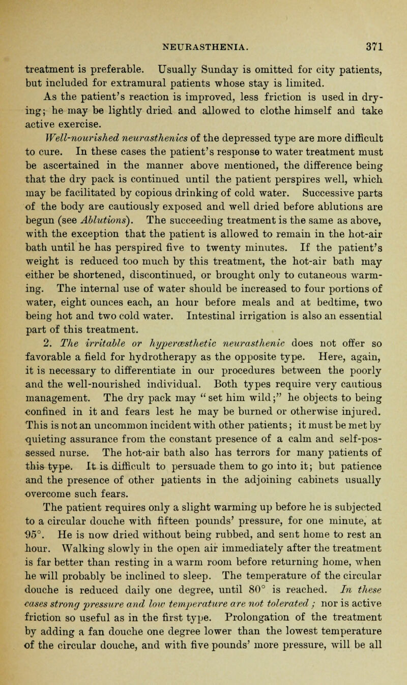 treatment is preferable. Usually Sunday is omitted for city patients, but included for extramural patients whose stay is limited. As the patient's reaction is improved, less friction is used in dry- ing; he may be lightly dried and allowed to clothe himself and take active exercise. Well-nourished neurasthenics of the depressed type are more difficult to cure. In these cases the patient's response to water treatment must be ascertained in the manner above mentioned, the difference being that the dry pack is continued until the patient perspires well, which may be facilitated by copious drinking of cold water. Successive parts of the body are cautiously exposed and well dried before ablutions are begun (see Ablutions'). The succeeding treatment is the same as above, with the exception that the patient is allowed to remain in the hot-air bath until he has perspired five to twenty minutes. If the patient's weight is reduced too much by this treatment, the hot-air bath may either be shortened, discontinued, or brought only to cutaneous warm- ing. The internal use of water should be increased to four portions of water, eight ounces each, an hour before meals and at bedtime, two being hot and two cold water. Intestinal irrigation is also an essential part of this treatment. 2. The irritable or hypercesthetic neurasthenic does not offer so favorable a field for hydrotherapy as the opposite type. Here, again, it is necessary to differentiate in our procedures between the poorly and the well-nourished individual. Both types require very cautious management. The dry pack may  set him wild; he objects to being confined in it and fears lest he may be burned or otherwise injured. This is not an uncommon incident with other patients; it must be met by quieting assurance from the constant presence of a calm and self-pos- sessed nurse. The hot-air bath also has terrors for many patients of this type. It is difficult to persuade them to go into it; but patience and the presence of other patients in the adjoining cabinets usually overcome such fears. The patient requires only a slight warming up before he is subjected to a circular douche with fifteen pounds' pressure, for one minute, at ■95°. He is now dried without being rubbed, and sent home to rest an hour. Walking slowly in the open air immediately after the treatment is far better than resting in a warm room before returning home, when he will probably be inclined to sleep. The temperature of the circular douche is reduced daily one degree, until 80° is reached. In these cases strong pressure and low temperature are not tolerated ; nor is active friction so useful as in the first type. Prolongation of the treatment by adding a fan douche one degree lower than the lowest temperature of the circular douche, and with five pounds' more pressure, will be all