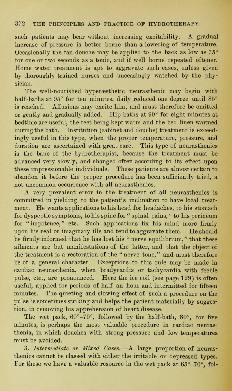 such patients may bear without increasing excitability. A gradual increase of pressure is better borne than a lowering of temperature. Occasionally the fan douche may be applied to the back as low as 75° for one or two seconds as a tonic, and if well borne repeated oftener. Home water treatment is apt to aggravate such cases, unless given by thoroughly trained nurses and unceasingly watched by the phy- sician. The well-nourished hyperffisthetic neurasthenic may begin with half-baths at 95° for ten minutes, daily reduced one degree until 85° is reached. Affusions may excite him, and must therefore be omitted or gently and gradually added. Hip baths at 90° for eight minutes at bedtime are useful, the feet being kept warm and the bed linen warmed during the bath. Institution (cabinet and douche) treatment is exceed- ingly useful in this type, when the proper temperature, pressure, and duration are ascertained with great care. This type of neurasthenics is the bane of the hydrotherapist, because the treatment must be advanced very slowly, and changed often according to its effect upon these impressionable individuals. These patients are almost certain to abandon it before the proper procedure has been sufficiently tried, a not uncommon occurrence with all neurasthenics. A very prevalent error in the treatment of all neurasthenics is committed in yielding to the patient's inclination to have local treat- ment. He wants applications to his head for headaches, to his stomach for dyspeptic symptoms, to his spine for spinal pains, to his perineum for impotence, etc. Such applications fix his mind more firmly upon his real or imaginary ills and tend to aggravate them. He should be firmly informed that he has lost his ' nerve equilibrium, that these ailments are but manifestations of the latter, and that the object of the treatment is a restoration of the nerve tone, and must therefore be of a general character. Exceptions to this rule may be made in cardiac neurasthenia, when bradycardia or tachycardia with feeble pulse, etc., are pronounced. Here the ice coil (see page 129) is often useful, applied for periods of half an hour and intermitted for fifteen minutes. The quieting and slowing effect of such a procedure on the pulse is sometimes striking and helps the patient materially by sugges- tion, in removing his apprehension of heart disease. The wet pack, 60°-70°, followed by the half-bath, 80°, for five minutes, is perhaps the most valuable procedure in cardiac neuras- thenia, in which douches with strong pressure and low temperatures must be avoided. 3. Intermediate or Mixed Cases.—A large proportion of neuras- thenics cannot be classed with either the irritable or depressed types. For these we have a valuable resource in the wet pack at 65°-70°, fol-