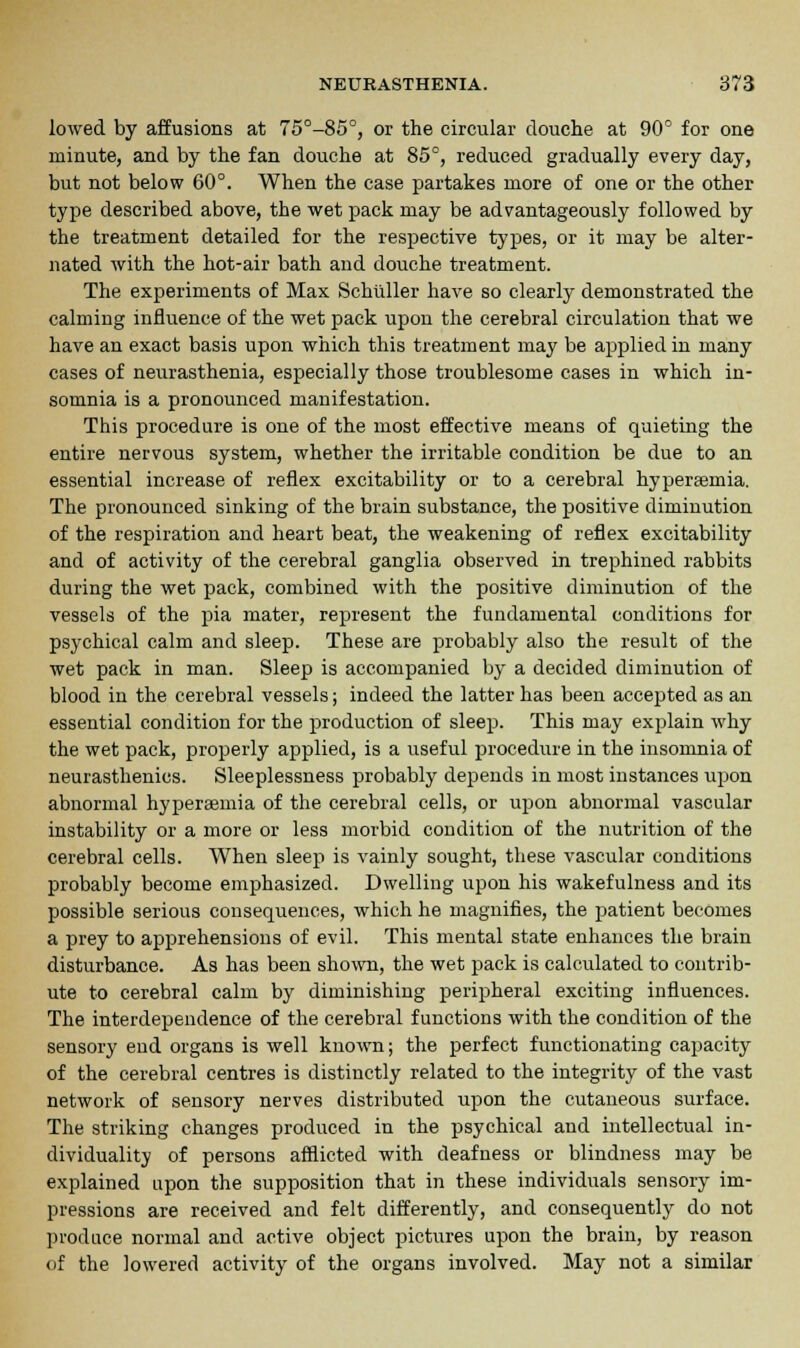 lowed by affusions at 75°-85°, or the circular douche at 90° for one minute, and by the fan douche at 85°, reduced gradually every day, but not below 60°. When the case partakes more of one or the other type described above, the wet pack may be advantageously followed by the treatment detailed for the respective types, or it may be alter- nated with the hot-air bath and douche treatment. The experiments of Max Schuller have so clearly demonstrated the calming influence of the wet pack upon the cerebral circulation that we have an exact basis upon which this treatment may be applied in many cases of neurasthenia, especially those troublesome cases in which in- somnia is a pronounced manifestation. This procedure is one of the most effective means of quieting the entire nervous system, whether the irritable condition be due to an essential increase of reflex excitability or to a cerebral hyperemia. The pronounced sinking of the brain substance, the positive diminution of the respiration and heart beat, the weakening of reflex excitability and of activity of the cerebral ganglia observed in trephined rabbits during the wet pack, combined with the positive diminution of the vessels of the pia mater, represent the fundamental conditions for psychical calm and sleep. These are probably also the result of the wet pack in man. Sleep is accompanied by a decided diminution of blood in the cerebral vessels; indeed the latter has been accepted as an essential condition for the production of sleep. This may explain why the wet pack, properly applied, is a useful procedure in the insomnia of neurasthenics. Sleeplessness probably depends in most instances up>on abnormal hyperaemia of the cerebral cells, or upon abnormal vascular instability or a more or less morbid condition of the nutrition of the cerebral cells. When sleep is vainly sought, these vascular conditions probably become emphasized. Dwelling upon his wakefulness and its possible serious consequences, which he magnifies, the patient becomes a prey to apprehensions of evil. This mental state enhances the brain disturbance. As has been shown, the wet pack is calculated to contrib- ute to cerebral calm by diminishing peripheral exciting influences. The interdependence of the cerebral functions with the condition of the sensory end organs is well known; the perfect functionating capacity of the cerebral centres is distinctly related to the integrity of the vast network of sensory nerves distributed upon the cutaneous surface. The striking changes produced in the psychical and intellectual in- dividuality of persons afflicted with deafness or blindness may be explained upon the supposition that in these individuals sensory im- pressions are received and felt differently, and consequently do not produce normal and active object pictures upon the brain, by reason of the lowered activity of the organs involved. May not a similar