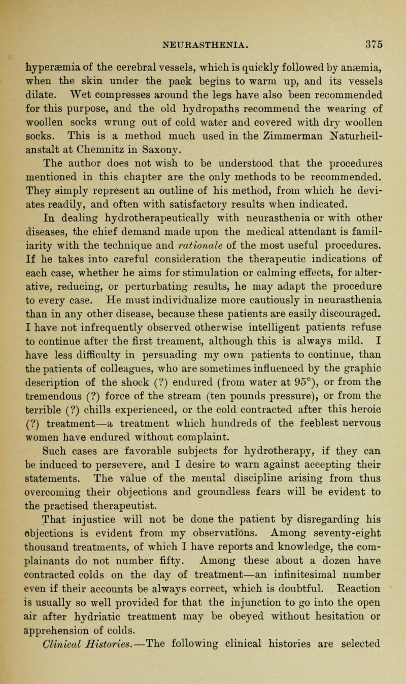 hyperaemia of the cerebral vessels, which is quickly followed by anaemia, when the skin under the pack begins to warm up, and its vessels dilate. Wet compresses around the legs have also been recommended for this purpose, and the old hydropaths recommend the wearing of woollen socks wrung out of cold water and covered with dry woollen socks. This is a method much used in the Zimmerman Naturheil- anstalt at Chemnitz in Saxony. The author does not wish to be understood that the procedures mentioned in this chapter are the only methods to be recommended. They simply represent an outline of his method, from which he devi- ates readily, and often with satisfactory results when indicated. In dealing hydrotherapeutieally with neurasthenia or with other diseases, the chief demand made upon the medical attendant is famil- iarity with the technique and rationale of the most useful procedures. If he takes into careful consideration the therapeutic indications of each case, whether he aims for stimulation or calming effects, for alter- ative, reducing, or perturbating results, he may adapt the procedure to every case. He must individualize more cautiously in neurasthenia than in any other disease, because these patients are easily discouraged. I have not infrequently observed otherwise intelligent patients refuse to continue after the first treament, although this is always mild. I have less difficulty in persuading my own patients to continue, than the patients of colleagues, who are sometimes influenced by the graphic description of the shock (?) endured (from water at 95°), or from the tremendous (?) force of the stream (ten pounds pressure), or from the terrible (?) chills experienced, or the cold contracted after this heroic (?) treatment—a treatment which hundreds of the feeblest nervous women have endured without complaint. Such cases are favorable subjects for hydrotherapy, if they can be induced to persevere, and I desire to warn against accepting their statements. The value of the mental discipline arising from thus overcoming their objections and groundless fears will be evident to the practised therapeutist. That injustice will not be done the patient by disregarding his objections is evident from my observations. Among seventy-eight thousand treatments, of which I have reports and knowledge, the com- plainants do not number fifty. Among these about a dozen have contracted colds on the day of treatment—an infinitesimal number even if their accounts be always correct, which is doubtful. Reaction is usually so well provided for that the injunction to go into the open air after hydriatic treatment may be obeyed without hesitation or apprehension of colds. Clinical Histories.—The following clinical histories are selected