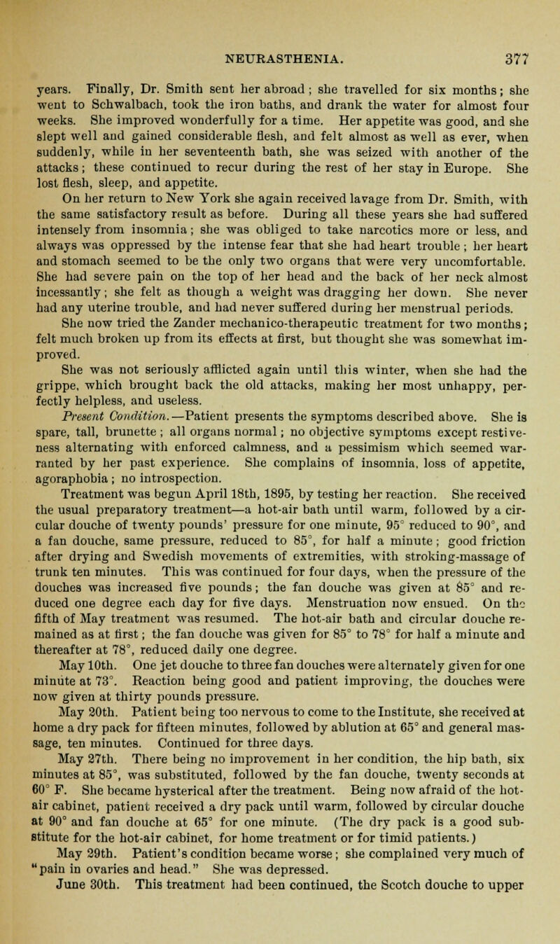 years. Finally, Dr. Smith sent her abroad ; she travelled for six months; she went to Schwalbach, took the iron baths, and drank the water for almost four weeks. She improved wonderfully for a time. Her appetite was good, and she slept well and gained considerable flesh, and felt almost as well as ever, when suddenly, while in her seventeenth bath, she was seized with another of the attacks; these continued to recur during the rest of her stay in Europe. She lost flesh, sleep, and appetite. On her return to New York she again received lavage from Dr. Smith, with the same satisfactory result as before. During all these years she had suffered intensely from insomnia; she was obliged to take narcotics more or less, and always was oppressed by the intense fear that she had heart trouble ; her heart and stomach seemed to be the only two organs that were very uucomfortable. She had severe pain on the top of her head and the back of her neck almost incessantly; she felt as though a weight was dragging her down. She never had any uterine trouble, and had never suffered during her menstrual periods. She now tried the Zander mechanico-therapeutic treatment for two months; felt much broken up from its effects at first, but thought she was somewhat im- proved. She was not seriously afflicted again until this winter, when she had the grippe, which brought back the old attacks, making her most unhappy, per- fectly helpless, and useless. Present Condition.—Patient presents the symptoms described above. She is spare, tall, brunette ; all organs normal; no objective symptoms except restive- ness alternating with enforced calmness, and a pessimism which seemed war- ranted by her past experience. She complains of insomnia, loss of appetite, agoraphobia; no introspection. Treatment was begun April 18th, 1895, by testing her reaction. She received the usual preparatory treatment—a hot-air bath until warm, followed by a cir- cular douche of twenty pounds' pressure for one minute, 95° reduced to 90°, and a fan douche, same pressure, reduced to 85°, for half a minute ; good friction after drying and Swedish movements of extremities, with stroking-massage of trunk ten minutes. This was continued for four days, when the pressure of the douches was increased five pounds; the fan douche was given at 85° and re- duced one degree each day for five days. Menstruation now ensued. On the fifth of May treatment was resumed. The hot-air bath and circular douche re- mained as at first; the fan douche was given for 85° to 78° for half a minute and thereafter at 78°, reduced daily one degree. May 10th. One jet douche to three fan douches were alternately given for one minute at 73°. Reaction being good and patient improving, the douches were now given at thirty pounds pressure. May 20th. Patient being too nervous to come to the Institute, she received at home a dry pack for fifteen minutes, followed by ablution at 65° and general mas- sage, ten minutes. Continued for three days. May 27th. There being no improvement in her condition, the hip bath, six minutes at 85°, was substituted, followed by the fan douche, twenty seconds at 60° F. She became hysterical after the treatment. Being now afraid of the hot- air cabinet, patient received a dry pack until warm, followed by circular douche at 90° and fan douche at 65° for one minute. (The dry pack is a good sub- stitute for the hot-air cabinet, for home treatment or for timid patients.) May 29th. Patient's condition became worse; she complained very much of pain in ovaries and head. She was depressed. June 30th. This treatment had been continued, the Scotch douche to upper
