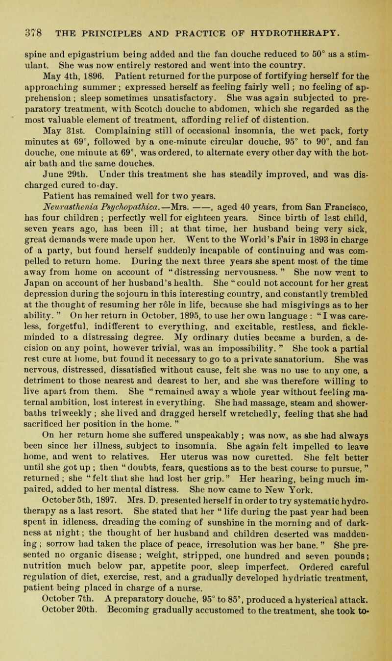 spine and epigastrium being added and the fan douche reduced to 50° as a stim- ulant. She was now entirely restored and went into the country. May 4th, 1896. Patient returned for the purpose of fortifying herself for the approaching summer ; expressed herself as feeling fairly well; no feeling of ap- prehension ; sleep sometimes unsatisfactory. She was again subjected to pre- paratory treatment, with Scotch douche to abdomen, which she regarded as the most valuable element of treatment, affording relief of distention. May 31st. Complaining still of occasional insomnia, the wet pack, forty minutes at 69°, followed by a one-minute circular douche, 95° to 90°, and fan douche, one minute at 69°, was ordered, to alternate every other day with the hot- air bath and the same douches. June 29th. Under this treatment she has steadily improved, and was dis- charged cured to-day. Patient has remained well for two years. Neurasthenia Psychopathica.—Mrs. , aged 40 years, from San Francisco, has four children ; perfectly well for eighteen years. Since birth of last child, seven years ago, has been ill; at that time, her husband being very sick, great demands were made upon her. Went to the World's Fair in 1893 in charge of a party, but found herself suddenly incapable of continuing and was com- pelled to return home. During the next three years she spent most of the time away from home on account of  distressing nervousness.  She now went to Japan on account of her husband's health. She  could not account for her great depression during the sojourn in this interesting country, and constantly trembled at the thought of resuming her role in life, because she had misgivings as to her ability.  On her return in October, 1895, to use her own language :  I was care- less, forgetful, indifferent to everything, and excitable, restless, and fickle- minded to a distressing degree. My ordinary duties became a burden, a de- cision on any point, however trivial, was an impossibility.  She took a partial rest cure at home, but found it necessary to go to a private sanatorium. She was nervous, distressed, dissatisfied without cause, felt she was no use to any one, a detriment to those nearest and dearest to her, and she was therefore willing to live apart from them. She remained away a whole year without feeling ma- ternal ambition, lost interest in everything. She had massage, steam and shower- baths triweekly ; she lived and dragged herself wretchedly, feeling that she had sacrificed her position in the home.  On her return home she suffered unspeakably ; was now, as she had always been since her illness, subject to insomnia. She again felt impelled to leave home, and went to relatives. Her uterus was now curetted. She felt better until she got up ; then  doubts, fears, questions as to the best course to pursue,  returned; she felt that she had lost her grip. Her hearing, being much im- paired, added to her mental distress. She now came to New York. October 5th, 1897. Mrs. D. presented herself in order to try systematic hydro- therapy as a last resort. She stated that her  life during the past year had been spent in idleness, dreading the coming of sunshine in the morning and of dark- ness at night; the thought of her husband and children deserted was madden- ing ; sorrow had taken the place of peace, irresolution was her bane.  She pre- sented no organic disease; weight, stripped, one hundred and seven pounds; nutrition much below par, appetite poor, sleep imperfect. Ordered careful regulation of diet, exercise, rest, and a gradually developed hydriatic treatment, patient being placed in charge of a nurse. October 7th. A preparatory douche, 95° to 85°, produced a hysterical attack. October 20th. Becoming gradually accustomed to the treatment, she took to-