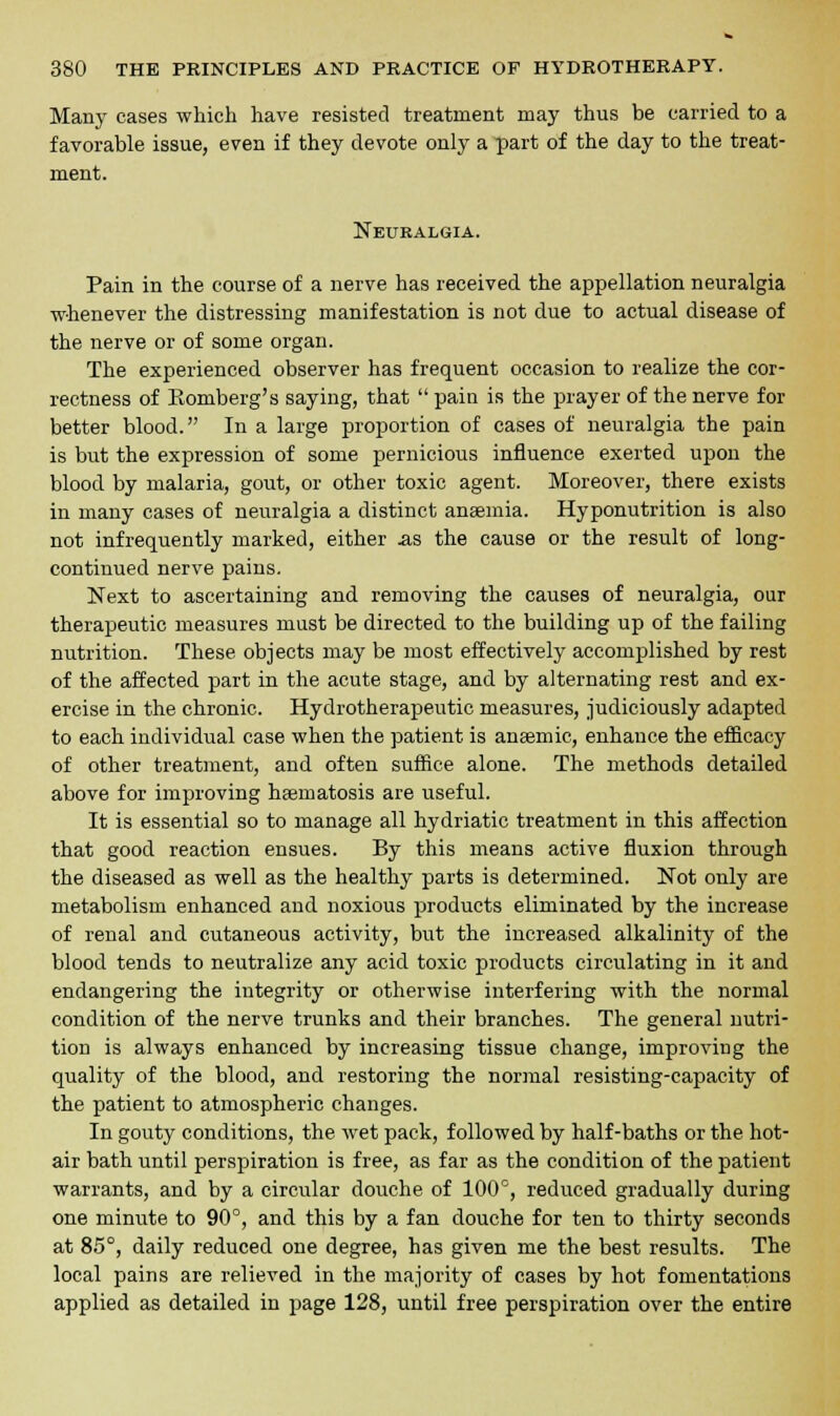 Many cases which have resisted treatment may thus be carried to a favorable issue, even if they devote only a part of the day to the treat- ment. Neuralgia. Pain in the course of a nerve has received the appellation neuralgia whenever the distressing manifestation is not due to actual disease of the nerve or of some organ. The experienced observer has frequent occasion to realize the cor- rectness of Eomberg's saying, that  pain is the prayer of the nerve for better blood. In a large proportion of cases of neuralgia the pain is but the expression of some pernicious influence exerted upon the blood by malaria, gout, or other toxic agent. Moreover, there exists in many cases of neuralgia a distinct anaemia. Hyponutrition is also not infrequently marked, either .as the cause or the result of long- continued nerve pains. Next to ascertaining and removing the causes of neuralgia, our therapeutic measures must be directed to the building up of the failing nutrition. These objects may be most effectively accomplished by rest of the affected part in the acute stage, and by alternating rest and ex- ercise in the chronic. Hydrotherapeutic measures, judiciously adapted to each individual case when the patient is anaemic, enhance the efficacy of other treatment, and often suffice alone. The methods detailed above for improving haematosis are useful. It is essential so to manage all hydriatic treatment in this affection that good reaction ensues. By this means active fluxion through the diseased as well as the healthy parts is determined. Not only are metabolism enhanced and noxious products eliminated by the increase of renal and cutaneous activity, but the increased alkalinity of the blood tends to neutralize any acid toxic products circulating in it and endangering the integrity or otherwise interfering with the normal condition of the nerve trunks and their branches. The general nutri- tion is always enhanced by increasing tissue change, improving the quality of the blood, and restoring the normal resisting-capacity of the patient to atmospheric changes. In gouty conditions, the wet pack, followed by half-baths or the hot- air bath until perspiration is free, as far as the condition of the patient warrants, and by a circular douche of 100°, reduced gradually during one minute to 90°, and this by a fan douche for teu to thirty seconds at 85°, daily reduced one degree, has given me the best results. The local pains are relieved in the majority of cases by hot fomentations applied as detailed in page 128, until free perspiration over the entire