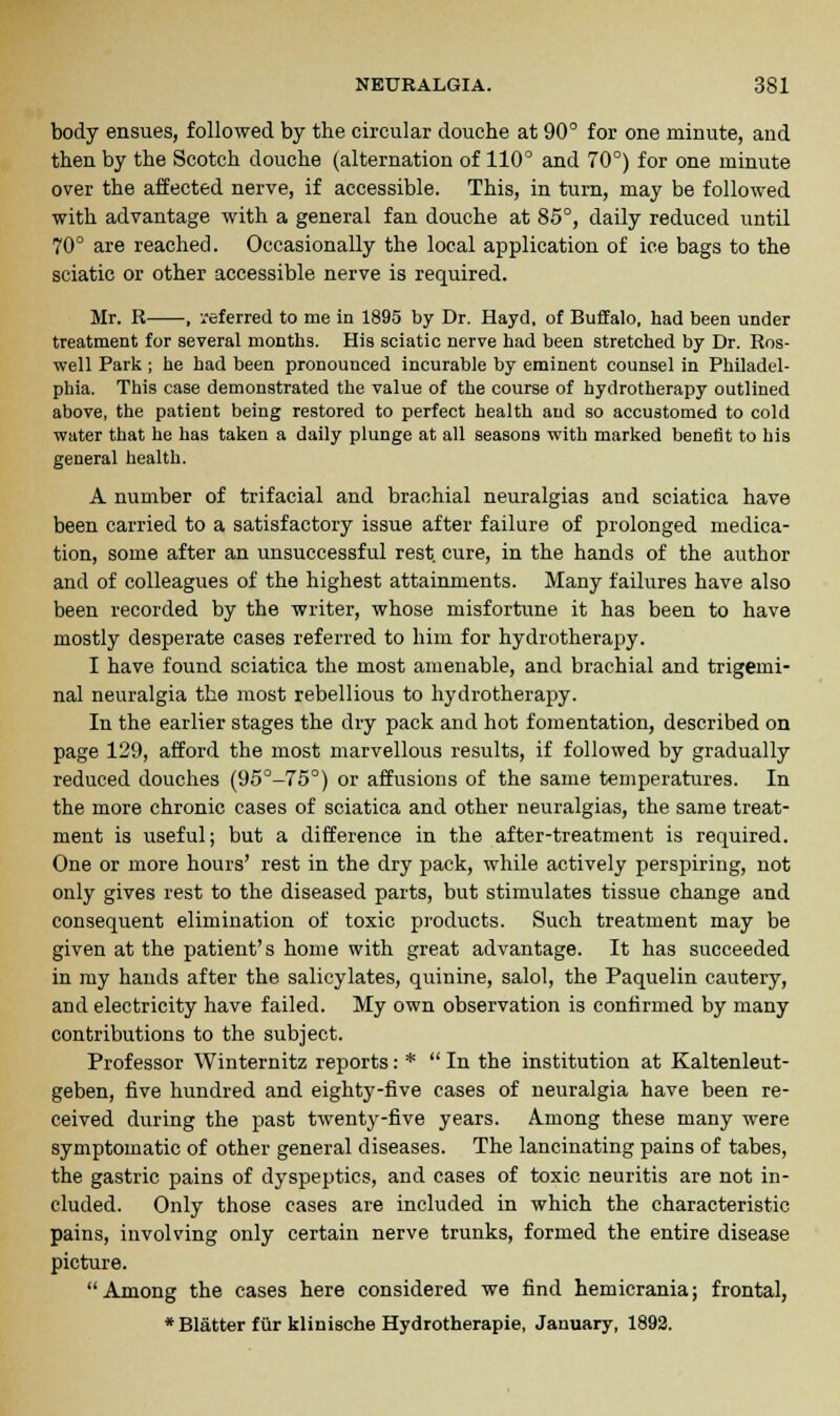 body ensues, followed by the circular douche at 90° for one minute, and then by the Scotch douche (alternation of 110° and 70°) for one minute over the affected nerve, if accessible. This, in turn, may be followed with advantage with a general fan douche at 85°, daily reduced until 70° are reached. Occasionally the local application of ice bags to the sciatic or other accessible nerve is required. Mr. R , referred to me in 1895 by Dr. Hayd, of Buffalo, had been under treatment for several months. His sciatic nerve had been stretched by Dr. Ros- well Park ; he had been pronounced incurable by eminent counsel in Philadel- phia. This case demonstrated the value of the course of hydrotherapy outlined above, the patient being restored to perfect health and so accustomed to cold water that he has taken a daily plunge at all seasons with marked benefit to his general health. A number of trifacial and brachial neuralgias and sciatica have been carried to a satisfactory issue after failure of prolonged medica- tion, some after an unsuccessful rest, cure, in the hands of the author and of colleagues of the highest attainments. Many failures have also been recorded by the writer, whose misfortune it has been to have mostly desperate cases referred to him for hydrotherapy. I have found sciatica the most amenable, and brachial and trigemi- nal neuralgia the most rebellious to hydrotherapy. In the earlier stages the dry pack and hot fomentation, described on page 129, afford the most marvellous results, if followed by gradually reduced douches (95°-75°) or affusions of the same temperatures. In the more chronic cases of sciatica and other neuralgias, the same treat- ment is useful; but a difference in the after-treatment is required. One or more hours' rest in the dry pack, while actively perspiring, not only gives rest to the diseased parts, but stimulates tissue change and consequent elimination of toxic products. Such treatment may be given at the patient's home with great advantage. It has succeeded in my hands after the salicylates, quinine, salol, the Paquelin cautery, and electricity have failed. My own observation is confirmed by many contributions to the subject. Professor Winternitz reports: * In the institution at Kaltenleut- geben, five hundred and eighty-five cases of neuralgia have been re- ceived during the past twenty-five years. Among these many were symptomatic of other general diseases. The lancinating pains of tabes, the gastric pains of dyspeptics, and cases of toxic neuritis are not in- cluded. Only those cases are included in which the characteristic pains, involving only certain nerve trunks, formed the entire disease picture. Among the cases here considered we find hemicrania; frontal,