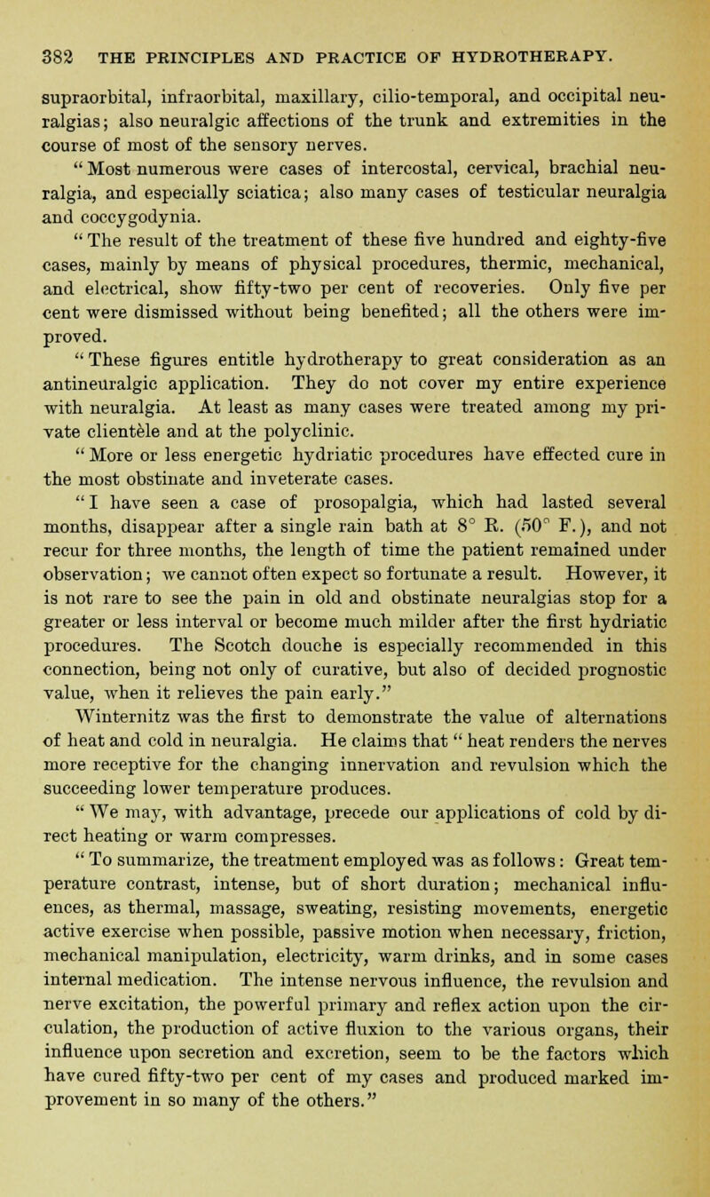 supraorbital, infraorbital, maxillary, cilio-temporal, and occipital neu- ralgias; also neuralgic affections of the trunk and extremities in the course of most of the sensory nerves.  Most numerous were cases of intercostal, cervical, brachial neu- ralgia, and especially sciatica; also many cases of testicular neuralgia and coccygodynia.  The result of the treatment of these five hundred and eighty-five cases, mainly by means of physical procedures, thermic, mechanical, and electrical, show fifty-two per cent of recoveries. Only five per cent were dismissed without being benefited; all the others were im- proved.  These figures entitle hydrotherapy to great consideration as an antineuralgic application. They do not cover my entire experience with neuralgia. At least as many cases were treated among my pri- vate clientele and at the polyclinic.  More or less energetic hydriatic procedures have effected cure in the most obstinate and inveterate cases.  I have seen a case of prosopalgia, which had lasted several months, disappear after a single rain bath at 8° E. (50° F.), and not recur for three months, the length of time the patient remained under observation; we cannot often expect so fortunate a result. However, it is not rare to see the pain in old and obstinate neuralgias stop for a greater or less interval or become much milder after the first hydriatic procedures. The Scotch douche is especially recommended in this connection, being not only of curative, but also of decided prognostic value, when it relieves the pain early. Winternitz was the first to demonstrate the value of alternations of heat and cold in neuralgia. He claims that  heat renders the nerves more receptive for the changing innervation and revulsion which the succeeding lower temperature produces.  We may, with advantage, precede our applications of cold by di- rect heating or warm compresses.  To summarize, the treatment employed was as follows: Great tem- perature contrast, intense, but of short duration; mechanical influ- ences, as thermal, massage, sweating, resisting movements, energetic active exercise when possible, passive motion when necessary, friction, mechanical manipulation, electricity, warm drinks, and in some cases internal medication. The intense nervous influence, the revulsion and nerve excitation, the powerful primary and reflex action upon the cir- culation, the production of active fluxion to the various organs, their influence upon secretion and excretion, seem to be the factors which have cured fifty-two per cent of my cases and produced marked im- provement in so many of the others.