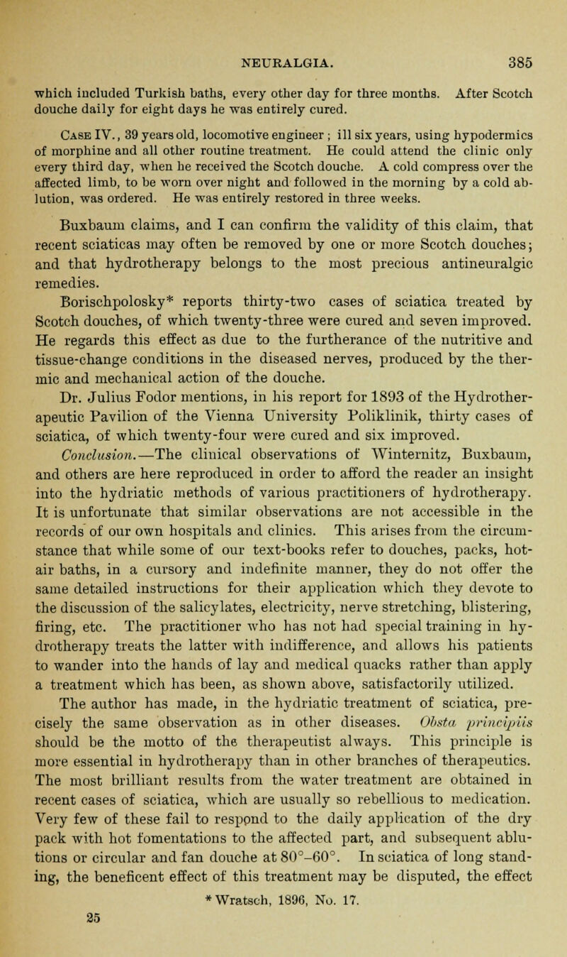 which included Turkish baths, every other day for three months. After Scotch douche daily for eight days he was entirely cured. Case IV., 39 years old, locomotive engineer ; ill six years, using hypodermics of morphine and all other routine treatment. He could attend the clinic only every third day, when he received the Scotch douche. A cold compress over the affected limb, to be worn over night and followed in the morning by a cold ab- lution, was ordered. He was entirely restored in three weeks. Buxbaum claims, and I can confirm the validity of this claim, that recent sciaticas may often be removed by one or more Scotch douches; and that hydrotherapy belongs to the most precious antineuralgic remedies. Borischpolosky* reports thirty-two cases of sciatica treated by Scotch douches, of which twenty-three were cured and seven improved. He regards this effect as due to the furtherance of the nutritive and tissue-change conditions in the diseased nerves, produced by the ther- mic and mechanical action of the douche. Dr. Julius Fodor mentions, in his report for 1893 of the Hydrother- apeutic Pavilion of the Vienna University Poliklinik, thirty cases of sciatica, of which twenty-four were cured and six improved. Conclusion.—The clinical observations of Winternitz, Buxbaum, and others are here reproduced in order to afford the reader an insight into the hydriatic methods of various practitioners of hydrotherapy. It is unfortunate that similar observations are not accessible in the records of our own hospitals and clinics. This arises from the circum- stance that while some of our text-books refer to douches, packs, hot- air baths, in a cursory and indefinite manner, they do not offer the same detailed instructions for their application which they devote to the discussion of the salicylates, electricity, nerve stretching, blistering, firing, etc. The practitioner who has not had special training in hy- drotherapy treats the latter with indifference, and allows his patients to wander into the hands of lay and medical quacks rather than apply a treatment which has been, as shown above, satisfactorily utilized. The author has made, in the hydriatic treatment of sciatica, pre- cisely the same observation as in other diseases. Obstn priitcipiia should be the motto of the therapeutist always. This principle is more essential in hydrotherapy than in other branches of therapeutics. The most brilliant results from the water treatment are obtained in recent cases of sciatica, which are usually so rebellious to medication. Very few of these fail to resppnd to the daily application of the dry pack with hot fomentations to the affected part, and subsequent ablu- tions or circular and fan douche at 80°-60°. In sciatica of long stand- ing, the beneficent effect of this treatment may be disputed, the effect *Wratsoh, 1896, No. 17. 25
