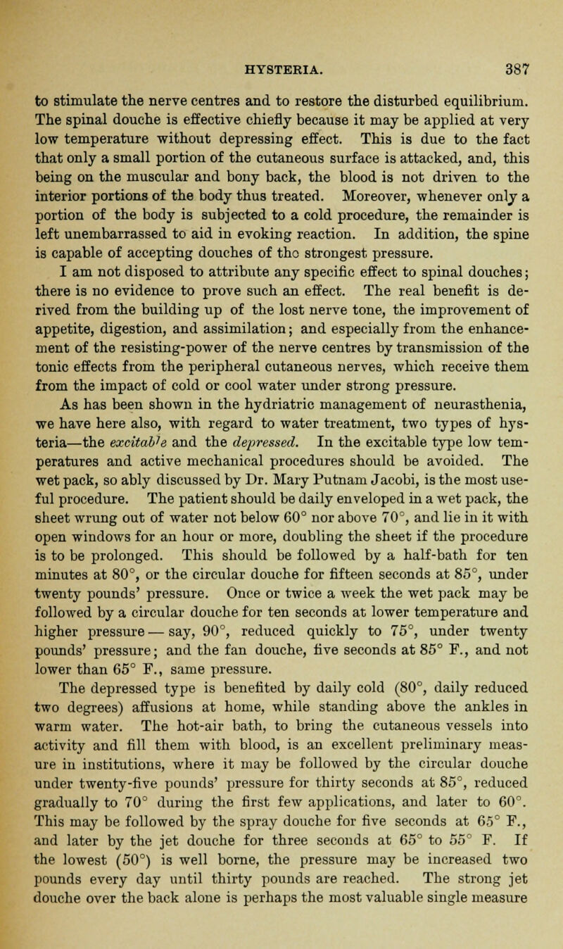 to stimulate the nerve centres and to restore the disturbed equilibrium. The spinal douche is effective chiefly because it may be applied at very low temperature without depressing effect. This is due to the fact that only a small portion of the cutaneous surface is attacked, and, this being on the muscular and bony back, the blood is not driven to the interior portions of the body thus treated. Moreover, whenever only a portion of the body is subjected to a cold procedure, the remainder is left unembarrassed to aid in evoking reaction. In addition, the spine is capable of accepting douches of the strongest pressure. I am not disposed to attribute any specific effect to spinal douches; there is no evidence to prove such an effect. The real benefit is de- rived from the building up of the lost nerve tone, the improvement of appetite, digestion, and assimilation; and especially from the enhance- ment of the resisting-power of the nerve centres by transmission of the tonic effects from the peripheral cutaneous nerves, which receive them from the impact of cold or cool water under strong pressure. As has been shown in the hydriatric management of neurasthenia, we have here also, with regard to water treatment, two types of hys- teria—the excitable and the depressed. In the excitable type low tem- peratures and active mechanical procedures should be avoided. The wet pack, so ably discussed by Dr. Mary Putnam Jacobi, is the most use- ful procedure. The patient should be daily enveloped in a wet pack, the sheet wrung out of water not below 60° nor above 70°, and lie in it with open windows for an hour or more, doubling the sheet if the procedure is to be prolonged. This should be followed by a half-bath for ten minutes at 80°, or the circular douche for fifteen seconds at 85°, under twenty pounds' pressure. Once or twice a week the wet pack may be followed by a circular douche for ten seconds at lower temperature and higher pressure — say, 90°, reduced quickly to 75°, under twenty pounds' pressure; and the fan douche, five seconds at 85° F., and not lower than 65° F., same pressure. The depressed type is benefited by daily cold (80°, daily reduced two degrees) affusions at home, while standing above the ankles in warm water. The hot-air bath, to bring the cutaneous vessels into activity and fill them with blood, is an excellent preliminary meas- ure in institutions, where it may be followed by the circular douche under twenty-five pounds' pressure for thirty seconds at 85°, reduced gradually to 70° during the first few applications, and later to 60°. This may be followed by the spray douche for five seconds at 65° F., and later by the jet douche for three seconds at 65° to 55° F. If the lowest (50°) is well borne, the pressure may be increased two pounds every day until thirty pounds are reached. The strong jet douche over the back alone is perhaps the most valuable single measure