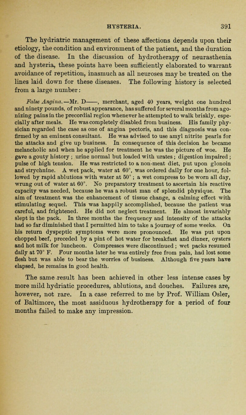 The hydriatric management of these affections depends upon their etiology, the condition and environment of the patient, and the duration of the disease. In the discussion of hydrotherapy of neurasthenia and hysteria, these points have been sufficiently elaborated to warrant avoidance of repetition, inasmuch as all neuroses may be treated on the lines laid down for these diseases. The following history is selected from a large number: False Angina.—Mr. D , merchant, aged 40 years, weight one hundred and ninety pounds, of robust appearance, has suffered for several months from ago- nizing pains in the precordial region whenever he attempted to walk briskly, espe- cially after meals. He was completely disabled from business. His family phy- sician regarded the case as one of angina pectoris, and this diagnosis was con- firmed by an eminent consultant. He was advised to use amyl nitrite pearls for the attacks and give up business. In consequence of this decision he became melancholic and when he applied for treatment he was the picture of woe. He gave a gouty history ; urine normal but loaded with urates; digestion impaired ; pulse of high tension. He was restricted to a non-meat diet, put upon glonoin and strychnine. A wet pack, water at 60°, was ordered daily for one hour, fol- lowed by rapid ablutions with water at 50°; a wet compress to be worn all day, wrung out of water at 60°. No preparatory treatment to ascertain his reactive capacity was needed, because he was a robust man of splendid physique. The aim of treatment was the enhancement of tissue change, a calming effect with stimulating sequel. This was happily accomplished, because the patient was careful, and frightened. He did not neglect treatment. He almost invariably slept in the pack. In three months the frequency and intensity of the attacks had so far diminished that I permitted him to take a journey of some weeks. On his return dyspeptic symptoms were more pronounced. He was put upon chopped beef, preceded by a pint of hot water for breakfast and dinner, oysters and hot milk for luncheon. Compresses were discontinued ; wet packs resumed daily at 70° F. Four months later he was entirely free from pain, had lost some flesh but was able to bear the worries of business. Although five years have elapsed, he remains in good health. The same result has been achieved in other less intense cases by more mild hydriatic procedures, ablutions, and douches. Failures are, however, not rare. In a case referred to me by Prof. William Osier, of Baltimore, the most assiduous hydrotherapy for a period of four months failed to make any impression.